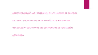ADEMÁS REALIZARÁ LAS PRECISIONES EN LAS NORMAS DE CONTROL
ESCOLAR, CON MOTIVO DE LA INCLUSIÓN DE LA ASIGNATURA
“TECNOLOGÍA” COMO PARTE DEL COMPONENTE DE FORMACIÓN
ACADÉMICA.
 