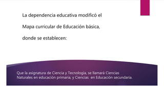 Que la asignatura de Ciencia y Tecnología, se llamará Ciencias
Naturales en educación primaria, y Ciencias en Educación secundaria.
La dependencia educativa modificó el
Mapa curricular de Educación básica,
donde se establecen:
 