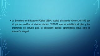 • La Secretaría de Educación Pública (SEP), publicó el Acuerdo número 20/11/19 por
el que se modifica el diverso número 12/10/17 que se establece el plan y los
programas de estudio para la educación básica: aprendizajes clave para la
educación integral.
 