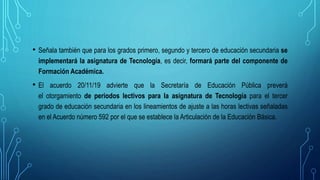 • Señala también que para los grados primero, segundo y tercero de educación secundaria se
implementará la asignatura de Tecnología, es decir, formará parte del componente de
Formación Académica.
• El acuerdo 20/11/19 advierte que la Secretaría de Educación Pública preverá
el otorgamiento de periodos lectivos para la asignatura de Tecnología para el tercer
grado de educación secundaria en los lineamientos de ajuste a las horas lectivas señaladas
en el Acuerdo número 592 por el que se establece la Articulación de la Educación Básica.
 