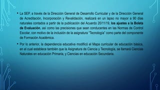 • La SEP, a través de la Dirección General de Desarrollo Curricular y de la Dirección General
de Acreditación, Incorporación y Revalidación, realizará en un lapso no mayor a 90 días
naturales contados a partir de la publicación del Acuerdo 20/11/19, los ajustes a la Boleta
de Evaluación, así como las precisiones que sean conducentes en las Normas de Control
Escolar, con motivo de la inclusión de la asignatura “Tecnología” como parte del componente
de Formación Académica.
• Por lo anterior, la dependencia educativa modificó el Mapa curricular de educación básica,
en el cual establece también que la Asignatura de Ciencia y Tecnología, se llamará Ciencias
Naturales en educación Primaria, y Ciencias en educación Secundaria.
 