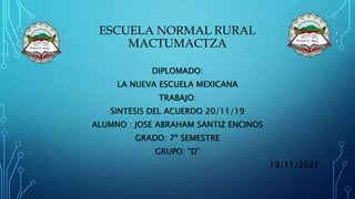 ESCUELA NORMAL RURAL
MACTUMACTZA
DIPLOMADO:
LA NUEVA ESCUELA MEXICANA
TRABAJO:
SINTESIS DEL ACUERDO 20/11/19
ALUMNO : JOSE ABRAHAM SANTIZ ENCINOS
GRADO: 7º SEMESTRE
GRUPO: “D”
19/11/2021
 