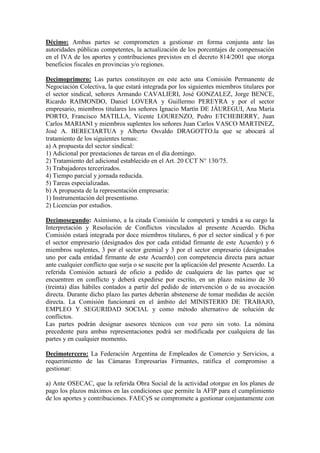 Décimo: Ambas partes se comprometen a gestionar en forma conjunta ante las
autoridades públicas competentes, la actualización de los porcentajes de compensación
en el IVA de los aportes y contribuciones previstos en el decreto 814/2001 que otorga
beneficios fiscales en provincias y/o regiones.
Decimoprimero: Las partes constituyen en este acto una Comisión Permanente de
Negociación Colectiva, la que estará integrada por los siguientes miembros titulares por
el sector sindical, señores Armando CAVALIERI, José GONZALEZ, Jorge BENCE,
Ricardo RAIMONDO, Daniel LOVERA y Guillermo PEREYRA y por el sector
empresario, miembros titulares los señores Ignacio Martín DE JÁUREGUI, Ana María
PORTO, Francisco MATILLA, Vicente LOURENZO, Pedro ETCHEBERRY, Juan
Carlos MARIANI y miembros suplentes los señores Juan Carlos VASCO MARTINEZ,
José A. BERECIARTUA y Alberto Osvaldo DRAGOTTO.la que se abocará al
tratamiento de los siguientes temas:
a) A propuesta del sector sindical:
1) Adicional por prestaciones de tareas en el día domingo.
2) Tratamiento del adicional establecido en el Art. 20 CCT N° 130/75.
3) Trabajadores tercerizados.
4) Tiempo parcial y jornada reducida.
5) Tareas especializadas.
b) A propuesta de la representación empresaria:
1) Instrumentación del presentismo.
2) Licencias por estudios.
Decimosegundo: Asimismo, a la citada Comisión le competerá y tendrá a su cargo la
Interpretación y Resolución de Conflictos vinculados al presente Acuerdo. Dicha
Comisión estará integrada por doce miembros titulares, 6 por el sector sindical y 6 por
el sector empresario (designados dos por cada entidad firmante de este Acuerdo) y 6
miembros suplentes, 3 por el sector gremial y 3 por el sector empresario (designados
uno por cada entidad firmante de este Acuerdo) con competencia directa para actuar
ante cualquier conflicto que surja o se suscite por la aplicación del presente Acuerdo. La
referida Comisión actuará de oficio a pedido de cualquiera de las partes que se
encuentren en conflicto y deberá expedirse por escrito, en un plazo máximo de 30
(treinta) días hábiles contados a partir del pedido de intervención o de su avocación
directa. Durante dicho plazo las partes deberán abstenerse de tomar medidas de acción
directa. La Comisión funcionará en el ámbito del MINISTERIO DE TRABAJO,
EMPLEO Y SEGURIDAD SOCIAL y como método alternativo de solución de
conflictos.
Las partes podrán designar asesores técnicos con voz pero sin voto. La nómina
precedente para ambas representaciones podrá ser modificada por cualquiera de las
partes y en cualquier momento.
Decimotercero: La Federación Argentina de Empleados de Comercio y Servicios, a
requerimiento de las Cámaras Empresarias Firmantes, ratifica el compromiso a
gestionar:
a) Ante OSECAC, que la referida Obra Social de la actividad otorgue en los planes de
pago los plazos máximos en las condiciones que permite la AFIP para el cumplimiento
de los aportes y contribuciones. FAECyS se compromete a gestionar conjuntamente con
 