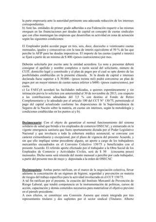la parte empresaria ante la autoridad pertinente una adecuada reducción de los intereses
correspondientes.
b) Ante las. entidades de primer grado adheridas a esa Federación requerir a las mismas
otorguen en las financiaciones por deudas de capital en concepto de cuotas sindicales
que con ellas mantengan las empresas que desarrollan su actividad en zona de actuación
según las siguientes condiciones:
El Empleador podrá acordar pagar en tres, seis, doce, dieciocho o veinticuatro cuotas
mensuales, iguales y consecutivas con la tasa de interés equivalente al 50 % de las que
percibe la AFIP para las deudas impositivas. El importe de las cuotas (capital e interés)
se fijará a partir de un mínimo de $ 400.-(pesos cuatrocientos) por mes.
Deberán solicitarlo por escrito ante la entidad acreedora. La nota a presentar deberá
consignar el apellido y nombre completos o razón social del solicitante, número de
CUIT, domicilio legal y constituido y el plan de pagos por el cual se opte dentro de las
posibilidades establecidas en la presente cláusula. Si la deuda de capital e intereses
declarada fuese superior a $ 30.000.- (pesos treinta mil) podrá convenirse un plan de
pagos por un mayor número de cuotas nunca inferior a $400.- (pesos cuatrocientos), por
cuota.
c) La FAECyS acordará las facilidades indicadas, a quienes espontáneamente y sin
intimación previa lo soliciten con anterioridad al 30 de noviembre de 2013, con respecto
a las contribuciones adeudadas del 3,5 % con destino al Fondo de Retiro
Complementario y lo adeudado por el artículo 100 del CCT N° 130/75, permitiendo el
pago del capital actualizado conforme las disposiciones de la Superintendencia de
Seguros de la Nación sobre la materia, en cuotas sin intereses, según la metodología y
condiciones establecidas en los puntos a) y b).
Decimocuarto: Con el objeto de garantizar el normal funcionamiento del sistema
solidario de salud que brinda a los empleados de comercio OSECAC, y enmarcado en la
vigente emergencia sanitaria que fuera oportunamente dictada por el Poder Legislativo
Nacional y que involucra a toda la cobertura médica asistencial, se conviene con
carácter extraordinario y excepcional, por el plazo de vigencia del presente Acuerdo, y
sin que ello implique sentar precedente alguno, un aporte a cargo de los trabajadores
mercantiles encuadrados en el Convenio Colectivo 130/75 y beneficiados con el
presente Acuerdo. El referido aporte efectuado por el trabajador a la Obra Social de los
Empleados de Comercio y Actividades Civiles, será de $ 50 (cincuenta pesos)
mensuales. Dicha suma será retenida del monto mensual a percibir por cada trabajador,
a partir del presente mes de mayo y depositada a la orden de OSECAC
Decimoquinto: Ambas partes ratifican, en el marco de la negociación colectiva, llevar
adelante la concertación de un régimen de higiene, seguridad y prevención en materia
de riesgos del trabajo específico para la actividad involucrada en el CCT 130/75.
A tal fin ratifican por el presente, la creación del Instituto Mercantil de Prevención de
Riesgo Laboral, que tendrá competencia en la instrumentación de políticas, cursos de
acción, capacitación y demás cometidos necesarios para materializar el objetivo previsto
en el párrafo precedente.
A esos efectos, se constituye una Comisión Asesora que estará integrada por tres
representantes titulares y dos suplentes por el sector sindical (Titulares: Alberto
 