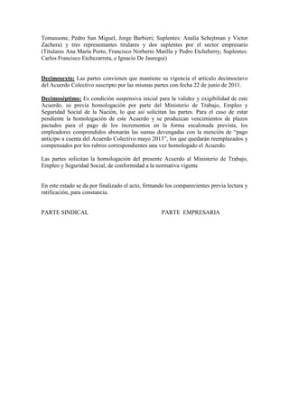 Tomassone, Pedro San Miguel, Jorge Barbieri; Suplentes: Analía Schejtman y Victor
Zachera) y tres representantes titulares y dos suplentes por el sector empresario
(Titulares Ana María Porto, Francisco Norberto Matilla y Pedro Etcheberry; Suplentes:
Carlos Francisco Etchezarreta, e Ignacio De Jauregui)
Decimosexto: Las partes convienen que mantiene su vigencia el artículo decimoctavo
del Acuerdo Colectivo suscripto por las mismas partes con fecha 22 de junio de 2011.
Decimoséptimo: Es condición suspensiva inicial para la validez y exigibilidad de este
Acuerdo, su previa homologación por parte del Ministerio de Trabajo, Empleo y
Seguridad Social de la Nación, lo que así solicitan las partes. Para el caso de estar
pendiente la homologación de este Acuerdo y se produzcan vencimientos de plazos
pactados para el pago de los incrementos en la forma escalonada prevista, los
empleadores comprendidos abonarán las sumas devengadas con la mención de “pago
anticipo a cuenta del Acuerdo Colectivo mayo 2013”, los que quedarán reemplazados y
compensados por los rubros correspondientes una vez homologado el Acuerdo.
Las partes solicitan la homologación del presente Acuerdo al Ministerio de Trabajo,
Empleo y Seguridad Social, de conformidad a la normativa vigente
En este estado se da por finalizado el acto, firmando los comparecientes previa lectura y
ratificación, para constancia.
PARTE SINDICAL PARTE EMPRESARIA
 
