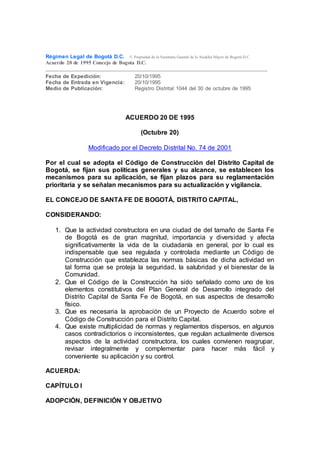 Régimen Legal de Bogotá D.C. © Propiedad de la Secretaría General de la Alcaldía Mayor de Bogotá D.C.
Acuerdo 20 de 1995 Concejo de Bogota D.C.
Fecha de Expedición: 20/10/1995
Fecha de Entrada en Vigencia: 20/10/1995
Medio de Publicación: Registro Distrital 1044 del 30 de octubre de 1995
ACUERDO 20 DE 1995
(Octubre 20)
Modificado por el Decreto Distrital No. 74 de 2001
Por el cual se adopta el Código de Construcción del Distrito Capital de
Bogotá, se fijan sus políticas generales y su alcance, se establecen los
mecanismos para su aplicación, se fijan plazos para su reglamentación
prioritaria y se señalan mecanismos para su actualización y vigilancia.
EL CONCEJO DE SANTA FE DE BOGOTÁ, DISTRITO CAPITAL,
CONSIDERANDO:
1. Que la actividad constructora en una ciudad de del tamaño de Santa Fe
de Bogotá es de gran magnitud, importancia y diversidad y afecta
significativamente la vida de la ciudadanía en general, por lo cual es
indispensable que sea regulada y controlada mediante un Código de
Construcción que establezca las normas básicas de dicha actividad en
tal forma que se proteja la seguridad, la salubridad y el bienestar de la
Comunidad.
2. Que el Código de la Construcción ha sido señalado como uno de los
elementos constitutivos del Plan General de Desarrollo integrado del
Distrito Capital de Santa Fe de Bogotá, en sus aspectos de desarrollo
físico.
3. Que es necesaria la aprobación de un Proyecto de Acuerdo sobre el
Código de Construcción para el Distrito Capital.
4. Que existe multiplicidad de normas y reglamentos dispersos, en algunos
casos contradictorios o inconsistentes, que regulan actualmente diversos
aspectos de la actividad constructora, los cuales convienen reagrupar,
revisar integralmente y complementar para hacer más fácil y
conveniente su aplicación y su control.
ACUERDA:
CAPÍTULO I
ADOPCIÓN, DEFINICIÓN Y OBJETIVO
 