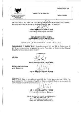 Cód ¡go:1 00.07.08

.ffi

SANCION ACUERDO
Página 1 de

REPÜBLICA OE COLOMBIA
MUNICIPIO DE PEQUE.
ANf IOQUIA
NIT: 890.982.301-4

Recibido hoy 03 de Dic¡embre de 20
Municipal y lo paso al despacho del

21

,ú,

r/de la Secretafla del Concero
L
tP? t lafa su sancton.

U
iAP ÉRez

JOHN
Secreta

General y de Gobierno

REPUBLICA DE COLOMBIA
DEPARTAMENTO DE ANTIOQUIA

Peque Tres (03) de Diciembre de Dos mil Trece (2.013)
PUBLIQUESE Y EJECUTESE, Acuerdo número 022 del 26 de Noviembre de
2.013; en consecuencia se pasa el presente Acuerdo a la Dirección Juridica del
Departamento para su deb¡da rev¡sión.

Alcalde:

El Secretario General
y de Gobierno

CERTIFICO: Que el Acuerdo numero 022 del 26 de Noviembre de 2.013, Fue
publicado por la Emisora Local hoy 03 de D¡ogmQre de 2013 como único medio de
comunicación exislente en el Munrcioio.. t / /

' / / I /

¡'
I I lütll/, I
I 1,,
l';t,

t

1./0'! u
JOHN MAR,,IO GUERRA PEREZ
t

SeCretario

t'en"r"i y de Gobierno

CONSTRUYENDO EL CAMPO, GANAMOS fODOS

..

"ldulójjlffi'J,h.'*co

?",

",,
Pag¡na web: www. peque-a ntioq

u ia. g

ov.

 
