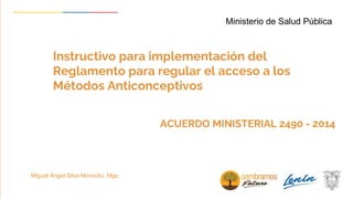 Instructivo para implementación del
Reglamento para regular el acceso a los
Métodos Anticonceptivos
Ministerio de Salud Pública
Miguel Ángel Silva Morocho. Mgs.
ACUERDO MINISTERIAL 2490 - 2014
 