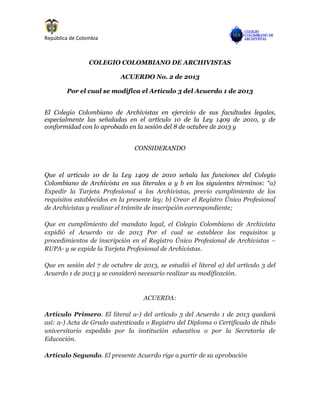 República de Colombia
COLEGIO COLOMBIANO DE ARCHIVISTAS
ACUERDO No. 2 de 2013
Por el cual se modifica el Artículo 3 del Acuerdo 1 de 2013
El Colegio Colombiano de Archivistas en ejercicio de sus facultades legales,
especialmente las señaladas en el artículo 10 de la Ley 1409 de 2010, y de
conformidad con lo aprobado en la sesión del 8 de octubre de 2013 y
CONSIDERANDO
Que el artículo 10 de la Ley 1409 de 2010 señala las funciones del Colegio
Colombiano de Archivista en sus literales a y b en los siguientes términos: “a)
Expedir la Tarjeta Profesional a los Archivistas, previo cumplimiento de los
requisitos establecidos en la presente ley; b) Crear el Registro Único Profesional
de Archivistas y realizar el trámite de inscripción correspondiente;
Que en cumplimiento del mandato legal, el Colegio Colombiano de Archivista
expidió el Acuerdo 01 de 2013 Por el cual se establece los requisitos y
procedimientos de inscripción en el Registro Único Profesional de Archivistas –
RUPA- y se expide la Tarjeta Profesional de Archivistas.
Que en sesión del 7 de octubre de 2013, se estudió el literal a) del artículo 3 del
Acuerdo 1 de 2013 y se consideró necesario realizar su modificación.
ACUERDA:
Artículo Primero. El literal a-) del artículo 3 del Acuerdo 1 de 2013 quedará
así: a-) Acta de Grado autenticada o Registro del Diploma o Certificado de título
universitario expedido por la institución educativa o por la Secretaría de
Educación.
Artículo Segundo. El presente Acuerdo rige a partir de su aprobación
 