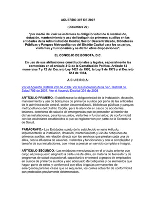 ACUERDO 307 DE 2007
(Diciembre 27)
"por medio del cual se establece la obligatoriedad de la instalación,
dotación, mantenimiento y uso del botiquín de primeros auxilios en las
entidades de la Administración Central, Sector Descentralizado, Bibliotecas
Públicas y Parques Metropolitanos del Distrito Capital para los usuarios,
visitantes y funcionarios y se dictan otras disposiciones".
EL CONCEJO DE BOGOTA, D.C.
En uso de sus atribuciones constitucionales y legales, especialmente las
contenidas en el artículo 313 de la Constitución Política, Artículo 12
numerales 7 y 12 del Decreto Ley 1421 de 1993, la Ley 9 de 1979 y el Decreto
614 de 1984,
A C U E R D A:
Ver el Acuerdo Distrital 230 de 2006, Ver la Resolución de la Sec. Distrital de
Salud 705 de 2007, Ver el Acuerdo Distrital 334 de 2008
ARTÍCULO PRIMERO.- Establézcase la obligatoriedad de la instalación, dotación,
mantenimiento y uso de botiquines de primeros auxilios por parte de las entidades
de la administración central, sector descentralizado, bibliotecas públicas y parques
metropolitanos del Distrito Capital, para la atención en casos de accidentes,
lesiones, deterioros de salud o de emergencias que se presenten al interior de
dichas instalaciones, para los usuarios, visitantes y funcionarios; de conformidad
con los estándares establecidos o que se reglamenten por parte de la Secretaría
de Salud.
PARÁGRAFO.- Las Entidades sujeto de lo establecido en este Artículo,
implementarán la instalación, dotación, mantenimiento y uso de botiquines de
primeros auxilios, en relación directa con los servicios que prestan cada una de
ellas, con la afluencia de usuarios, visitantes y funcionarios y con la complejidad y
tamaño de sus instalaciones, con miras a prestar un servicio completo e integral.
ARTÍCULO SEGUNDO.- Las entidades mencionadas en el artículo anterior con
cargo al presupuesto asignado a cada una de ellas, en materia de bienestar y de
programas de salud ocupacional, capacitará o entrenará a grupos de empleados
en cursos de primeros auxilios y uso adecuado de botiquines y de elementos que
hagan parte de estos y conformará con ellos brigadas permanentes de
emergencia para los casos que se requieran, los cuales actuarán de conformidad
con protocolos previamente determinados.
 