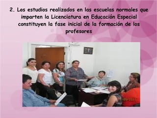 2. Los estudios realizados en las escuelas normales que
    imparten la Licenciatura en Educación Especial
   constituyen la fase inicial de la formación de los
                       profesores
 