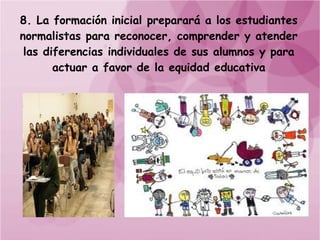 8. La formación inicial preparará a los estudiantes
normalistas para reconocer, comprender y atender
 las diferencias individuales de sus alumnos y para
       actuar a favor de la equidad educativa
 
