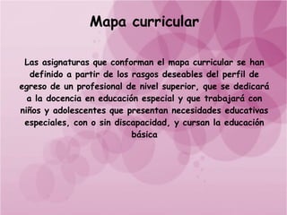 Mapa curricular

 Las asignaturas que conforman el mapa curricular se han
   definido a partir de los rasgos deseables del perfil de
egreso de un profesional de nivel superior, que se dedicará
  a la docencia en educación especial y que trabajará con
niños y adolescentes que presentan necesidades educativas
 especiales, con o sin discapacidad, y cursan la educación
                            básica
 