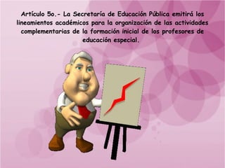 Artículo 5o.- La Secretaría de Educación Pública emitirá los
lineamientos académicos para la organización de las actividades
  complementarias de la formación inicial de los profesores de
                      educación especial.
 