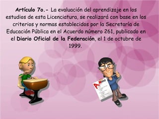 Artículo 7o.- La evaluación del aprendizaje en los
estudios de esta Licenciatura, se realizará con base en los
   criterios y normas establecidos por la Secretaría de
Educación Pública en el Acuerdo número 261, publicado en
  el Diario Oficial de la Federación, el 1 de octubre de
                          1999.
 