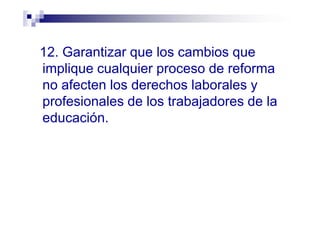 12. Garantizar que los cambios que
implique cualquier proceso de reforma
no afecten los derechos laborales y
profesionales de los trabajadores de la
educación.
 