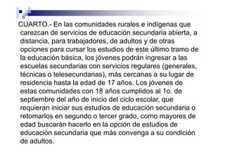 CUARTO.- En las comunidades rurales e indígenas que
carezcan de servicios de educación secundaria abierta, a
distancia, para trabajadores, de adultos y de otras
opciones para cursar los estudios de este último tramo de
la educación básica, los jóvenes podrán ingresar a las
escuelas secundarias con servicios regulares (generales,
técnicas o telesecundarias), más cercanas a su lugar de
residencia hasta la edad de 17 años. Los jóvenes de
estas comunidades con 18 años cumplidos al 1o. de
septiembre del año de inicio del ciclo escolar, que
requieran iniciar sus estudios de educación secundaria o
retomarlos en segundo o tercer grado, como mayores de
edad buscarán hacerlo en la opción de estudios de
educación secundaria que más convenga a su condición
de adultos.
 