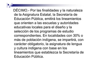 DÉCIMO.- Por las finalidades y la naturaleza
de la Asignatura Estatal, la Secretaría de
Educación Pública, emitirá los lineamientos
que orienten a las escuelas y autoridades
educativas locales para el diseño y la
selección de los programas de estudio
correspondientes. En localidades con 30% o
más de población indígena, se impartirá, con
carácter obligatorio, la asignatura de lengua
y cultura indígena con base en los
lineamientos que establezca la Secretaría de
Educación Pública.
 
