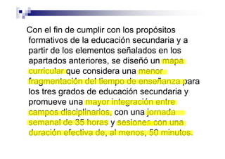 Con el fin de cumplir con los propósitos
formativos de la educación secundaria y a
partir de los elementos señalados en los
apartados anteriores, se diseñó un mapa
curricular que considera una menor
fragmentación del tiempo de enseñanza para
los tres grados de educación secundaria y
promueve una mayor integración entre
campos disciplinarios, con una jornada
semanal de 35 horas y sesiones con una
duración efectiva de, al menos, 50 minutos.
 