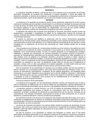 106    (Segunda Sección)                     DIARIO OFICIAL                     Viernes 26 de mayo de 2006

                                                 PROPOSITO
   La asignatura Geografía de México y del Mundo tiene como propósito que los estudiantes de educación
secundaria comprendan los procesos que transforman el espacio geográfico a través del análisis del
desarrollo sustentable, la dinámica de la población, la interdependencia económica, la diversidad cultural y la
organización política, a partir de las relaciones que se dan en las escalas mundial y nacional.
                                                  ENFOQUE
    La enseñanza de la geografía da prioridad al estudio de las expresiones espaciales de la vida humana,
poniendo de manifiesto que su diversidad y transformación no es fortuita sino resultado de procesos continuos
a través del tiempo. El estudio de los procesos geográficos se dirige al análisis y a la comprensión integral de
los diversos espacios en que se desenvuelven los adolescentes, con el fin de que puedan localizar,
comprender, diferenciar y explicar las características geográficas del mundo y de México.
   La aplicación del enfoque para el estudio de la geografía en educación secundaria requiere conocer las
características, necesidades y posibilidades de trabajo de los adolescentes, revalorar las funciones del
docente, considerar las diversas estrategias didácticas y las formas de evaluación, acordes con los propósitos
y aprendizajes esperados.
    El sistema de relaciones que establece el adolescente ante los nuevos conocimientos geográficos
depende de sus nociones previas, de las experiencias personales y de los procesos educativos que ha vivido;
sus percepciones se hacen más selectivas, lo que observa depende especialmente de sus intereses y de los
conceptos que va adquiriendo, de tal forma que comprende con mayor facilidad aquello que le resulta
significativo.
    Tanto el espacio como el tiempo son construcciones mentales que el ser humano y los pueblos han hecho
de la realidad con la intención de ubicar y comprender lo que sucede en el mundo, tales dimensiones se
establecen como construcciones sociales. Por ello, se requiere desarrollar en los adolescentes conceptos,
habilidades y actitudes que enriquezcan sus nociones espaciales. Es necesario propiciar la formación y
operación de representaciones espaciales que les permitan resolver problemas de orden geográfico en su
vida cotidiana, como los relativos a la orientación, itinerarios y la lectura de planos o mapas, calcular la
diferencia de horarios en diferentes ciudades, o calcular las coordenadas geográficas de un lugar, u otros más
complejos, como la comprensión de los procesos geográficos, producto de las características propias de la
comunidad y la sociedad en que viven. La experiencia escolar debe ser útil para que el adolescente se
considere y ubique como un actor que participa en el espacio geográfico, en tanto sujeto social que toma
decisiones de manera responsable basadas en valores para la convivencia democrática.
    Para la apropiación de los aprendizajes es necesario que el profesor emplee recursos que permitan al
alumno recuperar sus conocimientos previos, como base para la adquisición de conceptos nuevos, en un
proceso de acercamiento, profundización y ampliación de sus saberes geográficos. Las estrategias deben
enmarcarse en una visión integradora de la asignatura que le permita establecer relaciones e interacciones
entre los diferentes temas, para que, paulatinamente, el alumno sea capaz de comprender el espacio diverso
y cambiante en toda su complejidad, como producto de las manifestaciones de la naturaleza y de la
construcción social de los grupos humanos.
   Formas de evaluación de los aprendizajes
     La enseñanza de la geografía, con las características descritas, requiere una evaluación que no sólo se
dirija a la asignación de calificaciones; por lo cual se sugiere que sea sistemática y permita retroalimentar los
procesos de aprendizaje desarrollados por los alumnos, y las estrategias didácticas utilizadas por el profesor.
   La evaluación adquiere un carácter formativo, con el fin de mejorar las actividades didácticas y adquirir
aprendizajes significativos para acceder al estudio de conocimientos cada vez más complejos. En la
evaluación, el profesor considerará las diferencias de aprovechamiento de sus alumnos, derivadas de las
características y los intereses individuales, reconociendo los temas de difícil comprensión por su nivel de
abstracción, complicada aplicación o carencia de referencias apropiadas.
    Es importante involucrar a los alumnos en la evaluación para hacerlos partícipes del proceso, por lo que su
contribución al establecimiento de criterios de acreditación desarrollará compromisos específicos en torno a
sus aprendizajes. Promover la autoevaluación en los alumnos permitirá fomentar la crítica fundamentada en el
interior del grupo, así como la autocrítica.
    Las formas de evaluación del profesor y los alumnos deben orientar los procesos de aprendizaje. Se trata
de conocer cuál y cómo es el camino que recorren los alumnos en el desarrollo de conceptos, habilidades y
actitudes a partir del registro sistemático de valoraciones de lo que realizan, así como de la forma en que lo
hacen y lo presentan.
    Se trata de involucrar a los estudiantes en trabajos que despierten su interés, para lo cual deben
desarrollarse actividades relacionadas con la indagación y resolución de problemas o situaciones ocurridas en
el contexto de su localidad, que les faciliten la apropiación de conceptos fundamentales, el desarrollo de
 