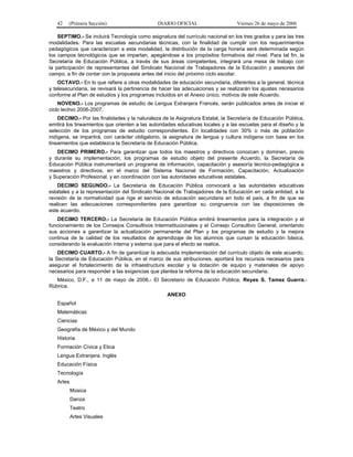 42   (Primera Sección)                      DIARIO OFICIAL                    Viernes 26 de mayo de 2006

    SEPTIMO.- Se incluirá Tecnología como asignatura del currículo nacional en los tres grados y para las tres
modalidades. Para las escuelas secundarias técnicas, con la finalidad de cumplir con los requerimientos
pedagógicos que caracterizan a esta modalidad, la distribución de la carga horaria será determinada según
los campos tecnológicos que se impartan, apegándose a los propósitos formativos del nivel. Para tal fin, la
Secretaría de Educación Pública, a través de sus áreas competentes, integrará una mesa de trabajo con
la participación de representantes del Sindicato Nacional de Trabajadores de la Educación y asesores del
campo, a fin de contar con la propuesta antes del inicio del próximo ciclo escolar.
    OCTAVO.- En lo que refiere a otras modalidades de educación secundaria, diferentes a la general, técnica
y telesecundaria, se revisará la pertinencia de hacer las adecuaciones y se realizarán los ajustes necesarios
conforme al Plan de estudios y los programas incluidos en el Anexo único, motivos de este Acuerdo.
    NOVENO.- Los programas de estudio de Lengua Extranjera Francés, serán publicados antes de iniciar el
ciclo lectivo 2006-2007.
    DECIMO.- Por las finalidades y la naturaleza de la Asignatura Estatal, la Secretaría de Educación Pública,
emitirá los lineamientos que orienten a las autoridades educativas locales y a las escuelas para el diseño y la
selección de los programas de estudio correspondientes. En localidades con 30% o más de población
indígena, se impartirá, con carácter obligatorio, la asignatura de lengua y cultura indígena con base en los
lineamientos que establezca la Secretaría de Educación Pública.
   DECIMO PRIMERO.- Para garantizar que todos los maestros y directivos conozcan y dominen, previo
y durante su implementación, los programas de estudio objeto del presente Acuerdo, la Secretaría de
Educación Pública instrumentará un programa de información, capacitación y asesoría técnico-pedagógica a
maestros y directivos, en el marco del Sistema Nacional de Formación, Capacitación, Actualización
y Superación Profesional, y en coordinación con las autoridades educativas estatales.
    DECIMO SEGUNDO.- La Secretaría de Educación Pública convocará a las autoridades educativas
estatales y a la representación del Sindicato Nacional de Trabajadores de la Educación en cada entidad, a la
revisión de la normatividad que rige el servicio de educación secundaria en todo el país, a fin de que se
realicen las adecuaciones correspondientes para garantizar su congruencia con las disposiciones de
este acuerdo.
   DECIMO TERCERO.- La Secretaría de Educación Pública emitirá lineamientos para la integración y el
funcionamiento de los Consejos Consultivos Interinstitucionales y el Consejo Consultivo General, orientando
sus acciones a garantizar la actualización permanente del Plan y los programas de estudio y la mejora
continua de la calidad de los resultados de aprendizaje de los alumnos que cursan la educación básica,
considerando la evaluación interna y externa que para el efecto se realice.
    DECIMO CUARTO.- A fin de garantizar la adecuada implementación del currículo objeto de este acuerdo,
la Secretaría de Educación Pública, en el marco de sus atribuciones, aportará los recursos necesarios para
asegurar el fortalecimiento de la infraestructura escolar y la dotación de equipo y materiales de apoyo
necesarios para responder a las exigencias que plantea la reforma de la educación secundaria.
   México, D.F., a 11 de mayo de 2006.- El Secretario de Educación Pública, Reyes S. Tamez Guerra.-
Rúbrica.
                                                   ANEXO
   Español
   Matemáticas
   Ciencias
   Geografía de México y del Mundo
   Historia
   Formación Cívica y Etica
   Lengua Extranjera. Inglés
   Educación Física
   Tecnología
   Artes
           Música
           Danza
           Teatro
           Artes Visuales
 