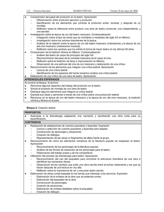 112   (Tercera Sección)                 DIARIO OFICIAL                    Viernes 26 de mayo de 2006

●    Comprensión del papel del productor en el teatro: Apreciación
      -     Diferenciación entre productor ejecutivo y productor.
      -     Identificación de los elementos que controla el productor antes, durante, y después de un
            montaje.
      -     Reflexión sobre la diferencia entre producir una obra de teatro comercial, una independiente, y
            una escolar.
●    Investigación sobre la época de oro del teatro mexicano: Contextualización
      -     Indagación sobre el tipo de obras que se montaban a mediados del siglo XX en México.
      -     Investigación sobre los actores importantes de la época.
      -     Análisis de la relación entre la época de oro del teatro mexicano (melodrama) y la época de oro
            del cine mexicano (melodrama/ musical).
      -     Reflexión sobre los cambios que ha sufrido la forma de hacer teatro en los últimos 50 años.
●    Comprensión de la tradición fársica en México: Contextualización
      -     Análisis del teatro de carpa de principios del siglo XX.
      -     Reconocimiento del paso de la comedia mexicana de la carpa al cine.
      -     Reflexión sobre la tradición de farsa e improvisación en México.
      -     Observación de una película del cine de oro mexicano y elaboración de una crítica.
●    Reconocimiento de los elementos que integran una crítica teatral: Apreciación
      -     Lectura de una crítica teatral.
      -     Identificación de los aspectos del hecho escénico analiza una crítica teatral.
●    Elaboración de una crítica de una obra de teatro. Apreciación
APRENDIZAJES ESPERADOS
Al concluir el bloque, el alumno:
●    Reconoce algunos aspectos del trabajo del productor en el teatro.
●    Simula el proyecto de montaje de una obra de teatro.
●    Distingue algunos elementos que integran la crítica teatral.
●    Expresa sus ideas y opiniones a través de una crítica sobre una producción teatral.
●    Reconoce en la época de oro del teatro mexicano y la época de oro del cine mexicano, la tradición
     cómica y fársica en el país.


    Bloque 4. Creación teatral
PROPOSITOS
●  Acercarse a la dramaturgia adaptando una narración y escribiendo una obra corta para su
   escenificación.
CONTENIDOS
●  Realización de adaptaciones de cuentos populares y leyendas: Expresión
    -     Lectura y selección de cuentos populares y leyendas para adaptar.
    -     Construcción de personajes y situaciones.
    -     Creación de diálogos.
    -     Representación de las obras (o fragmentos de ellas) frente al grupo.
●  Reconocimiento de cómo los elementos narrativos de la literatura popular se traspasan al teatro:
   Apreciación
    -     Reconocimiento de los personajes de la literatura popular.
    -     Análisis de las formas de resolución de los personajes para el teatro.
    -     Observación del trabajo propio y de los compañeros.
●  Utilización del proceso de dramaturgia para teatro: Apreciación
    -     Reconocimiento del uso del esqueleto para encontrar la estructura dramática de una obra e
          identificar los momentos claves.
    -     Observación de los cambios que sufre una obra escrita entre el primer tratamiento y los que se
          hacen después de una lectura en voz alta.
    -     Reflexión sobre la importancia de ver y escuchar teatro escrito.
●  Elaboración de obras cortas basadas en los temas que interesan a los alumnos: Expresión
    -     Elaboración de la síntesis de la obra que se pretende contar.
    -     Elaboración del esqueleto de la obra.
    -     Construcción de personajes.
    -     Creación de situaciones.
    -     Elaboración de síntesis detallada sobre el esqueleto.
    -     Creación de diálogos.
 