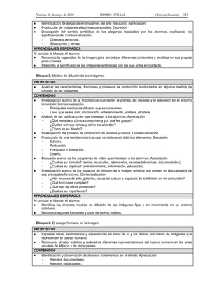 Viernes 26 de mayo de 2006                DIARIO OFICIAL                        (Tercera Sección)   123

●    Identificación de alegorías en imágenes del arte mexicano. Apreciación
●    Producción de imágenes alegóricas personales. Expresión
●    Descripción del sentido simbólico de las alegorías realizadas por los alumnos, explicando los
     significados de: Contextualización.
      -     Objetos y personas.
      -     Situaciones y temas.
APRENDIZAJES ESPERADOS
Al concluir el bloque, el alumno:
●    Reconoce la capacidad de la imagen para simbolizar diferentes contenidos y la utiliza en sus propias
     producciones.
●    Interpreta el significado de las imágenes simbólicas con las que entra en contacto.


    Bloque 3. Medios de difusión de las imágenes
PROPOSITOS
●    Analizar las características, funciones y procesos de producción involucrados en algunos medios de
     difusión de las imágenes.
CONTENIDOS
●    Investigación acerca de la importancia que tienen la prensa, las revistas y la televisión en el entorno
     inmediato: Contextualización
      -     Principales medios de difusión que se consumen.
      -     Usos que se les dan: información, entretenimiento, análisis, etcétera.
●    Análisis de las publicaciones que interesan a los alumnos: Apreciación
      -     ¿Qué revistas o cómics consumen y por qué les gustan?
      -     ¿Cuáles son sus temas y cómo los abordan?
      -     ¿Cómo es su diseño?
●    Investigación del proceso de producción de revistas y diarios. Contextualización
●    Producción de una revista o diario grupal considerando distintos elementos: Expresión
      -     Edición.
      -     Redacción.
      -     Fotografía o ilustración.
      -     Diseño.
●    Discusión acerca de los programas de video que interesan a los alumnos: Apreciación
      -     ¿Cuál es su formato? (series, musicales, telenovelas, revistas televisivas, documentales).
      -     ¿Cuál es su objetivo? (entretenimiento, información, educación).
●    Investigación acerca de los espacios de difusión de la imagen artística que existen en la localidad y de
     sus principales funciones: Contextualización
      -     ¿Hay museos de arte, galerías, casas de cultura o espacios de exhibición en mi comunidad?
      -     ¿Qué funciones cumplen?
      -     ¿Qué tipo de obras presentan?
      -     ¿Cuál es su importancia?
APRENDIZAJES ESPERADOS
Al concluir el bloque, el alumno:
●    Identifica los diversos medios de difusión de las imágenes fijas y en movimiento en su entorno
     cotidiano.
●    Reconoce algunas funciones y usos de dichos medios.


    Bloque 4. El cuerpo humano en la imagen
PROPOSITOS
●  Expresar ideas, sentimientos y experiencias en torno de sí y los demás por medio de imágenes que
   representen el cuerpo humano.
●  Reconocer el valor estético y cultural de diferentes representaciones del cuerpo humano en las artes
   visuales de México y de otros países.
CONTENIDOS
●  Identificación y observación de diversos tratamientos en el retrato: Apreciación
    -    Retratos documentales.
    -    Retratos publicitarios.
 