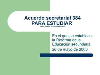 Acuerdo secretarial 384 PARA ESTUDIAR  PROFR. GABRIEL ELIZARRARÁS QUIROZ En el que se establece la Reforma de la Educación secundaria 26 de mayo de 2006 