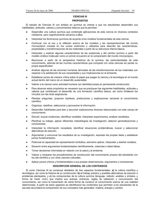 Viernes 26 de mayo de 2006                   DIARIO OFICIAL                          (Segunda Sección)     93

                                                  CIENCIAS III
                                                 PROPOSITOS
   El estudio de Ciencias III con énfasis en química se orienta a que los estudiantes desarrollen sus
habilidades, actitudes, valores y conocimientos básicos que le permitan:
   ●     Desarrollar una cultura química que contemple aplicaciones de esta ciencia en diversos contextos
         cotidianos, pero cognitivamente cercanos a ellos.
   ●     Interpretar los fenómenos químicos de acuerdo a los modelos fundamentales de esta ciencia.
   ●     Continuar con el uso y la reflexión acerca de los modelos y las representaciones del mundo
         microscópico iniciada en los cursos anteriores y utilizarlos para describir las características,
         propiedades y transformaciones de los materiales a partir de su estructura interna básica.
   ●     Interpretar y explicar algunas características de las sustancias y del cambio químico a partir del
         modelo cinético molecular como un primer encuentro en la comprensión del mundo microscópico.
   ●     Reconocer a partir de la perspectiva histórica de la química, las particularidades de este
         conocimiento, además de las muchas características que comparte con otras ciencias sin perder su
         propia especificidad.
   ●     Analizar algunas de las acciones humanas derivadas de las transformaciones de los materiales con
         respecto a la satisfacción de sus necesidades y sus implicaciones en el ambiente.
   ●     Establecer juicios de manera crítica sobre el papel que juegan la ciencia y la tecnología en el mundo
         actual dentro del marco de un desarrollo sustentable.
   ●     Valorar a la ciencia como actividad humana con identidad propia en permanente construcción.
   ●     Para alcanzar estos propósitos es necesario que se practiquen las siguientes habilidades, actitudes y
         valores que contribuyen al desarrollo de una formación científica básica, así como fortalecer los
         vínculos con las otras asignaturas.
   ●     Plantear preguntas, proponer hipótesis, predicciones y explicaciones cercanas al conocimiento
         científico.
   ●     Organizar, clasificar, seleccionar y aprovechar la información.
   ●     Desarrollar habilidades para leer y escuchar explicaciones diversas relacionadas con este campo de
         conocimiento.
   ●     Discutir, buscar evidencias, identificar variables, interpretar experimentos, analizar resultados.
   ●     Planificar su trabajo, aplicar diferentes metodologías de investigación, elaborar generalizaciones y
         conclusiones.
   ●     Interpretar la información recopilada, identificar situaciones problemáticas, buscar y seleccionar
         alternativas de solución.
   ●     Argumentar y comunicar los resultados de su investigación, expresar las propias ideas y establecer
         juicios fundamentados.
   ●     Potenciar la capacidad de representación simbólica, asimismo aplicar, interpretar y diseñar modelos.
   ●     Discernir entre argumentos fundamentados científicamente, creencias e ideas falsas.
   ●     Tomar decisiones informadas en relación con la salud y al ambiente.
   ●     Valorar y comparar los procedimientos de construcción del conocimiento propios del estudiante con
         los del científico y con otras visiones culturales.
   ●     Aplicar juicios críticos y fundamentados a sus propias observaciones, argumentos y conclusiones.
                              DESCRIPCION GENERAL DE LOS CONTENIDOS
    El curso Ciencias III se construyó alrededor de tres aspectos fundamentales: a) la cultura científica y
tecnológica, así como la historia de su construcción; b) el trabajo práctico y posibles alternativas de solución a
problemas planteados, y c) los componentes de la cultura química (lenguaje, método -análisis y síntesis- y
forma de medir -mol-) que implica sus actores, prácticas, reglas de validación y comunicación del
conocimiento, así como la transmisión de cierta forma de construir el conocimiento acerca de una realidad
determinada. A partir de estos aspectos se identificaron los contenidos que permitan a los estudiantes de la
escuela secundaria la comprensión de sus conceptos más generales: materia, energía y cambio.
 