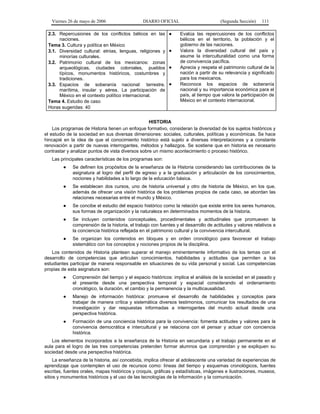 Viernes 26 de mayo de 2006                   DIARIO OFICIAL                        (Segunda Sección)    111

 2.3. Repercusiones de los conflictos bélicos en las        ●     Evalúa las repercusiones de los conflictos
      naciones.                                                   bélicos en el territorio, la población y el
 Tema 3. Cultura y política en México                             gobierno de las naciones.
 3.1. Diversidad cultural: etnias, lenguas, religiones y    ●     Valora la diversidad cultural del país y
      minorías culturales.                                        asume la interculturalidad como una forma
 3.2. Patrimonio cultural de los mexicanos: zonas                 de convivencia pacífica.
      arqueológicas, ciudades coloniales, pueblos           ●     Aprecia y respeta el patrimonio cultural de la
      típicos, monumentos históricos, costumbres y                nación a partir de su relevancia y significado
      tradiciones.                                                para los mexicanos.
 3.3. Espacios de soberanía nacional: terrestre,            ●     Reconoce los espacios de soberanía
      marítima, insular y aérea. La participación de              nacional y su importancia económica para el
      México en el contexto político internacional.               país, al tiempo que valora la participación de
 Tema 4. Estudio de caso                                          México en el contexto internacional.
 Horas sugeridas: 40


                                                   HISTORIA
    Los programas de Historia tienen un enfoque formativo, consideran la diversidad de los sujetos históricos y
el estudio de la sociedad en sus diversas dimensiones: sociales, culturales, políticas y económicas. Se hace
hincapié en la idea de que el conocimiento histórico está sujeto a diversas interpretaciones y a constante
renovación a partir de nuevas interrogantes, métodos y hallazgos. Se sostiene que en historia es necesario
contrastar y analizar puntos de vista diversos sobre un mismo acontecimiento o proceso histórico.
   Las principales características de los programas son:
         ●   Se definen los propósitos de la enseñanza de la Historia considerando las contribuciones de la
             asignatura al logro del perfil de egreso y a la graduación y articulación de los conocimientos,
             nociones y habilidades a lo largo de la educación básica.
         ●   Se establecen dos cursos, uno de historia universal y otro de historia de México, en los que,
             además de ofrecer una visión histórica de los problemas propios de cada caso, se abordan las
             relaciones necesarias entre el mundo y México.
         ●   Se concibe el estudio del espacio histórico como la relación que existe entre los seres humanos,
             sus formas de organización y la naturaleza en determinados momentos de la historia.
         ●   Se incluyen contenidos conceptuales, procedimentales y actitudinales que promueven la
             comprensión de la historia, el trabajo con fuentes y el desarrollo de actitudes y valores relativos a
             la conciencia histórica reflejada en el patrimonio cultural y la convivencia intercultural.
         ●   Se organizan los contenidos en bloques y en orden cronológico para favorecer el trabajo
             sistemático con los conceptos y nociones propios de la disciplina.
   Los contenidos de Historia plantean superar el manejo eminentemente informativo de los temas con el
desarrollo de competencias que articulan conocimientos, habilidades y actitudes que permiten a los
estudiantes participar de manera responsable en situaciones de su vida personal y social. Las competencias
propias de esta asignatura son:
         ●   Comprensión del tiempo y el espacio históricos: implica el análisis de la sociedad en el pasado y
             el presente desde una perspectiva temporal y espacial considerando el ordenamiento
             cronológico, la duración, el cambio y la permanencia y la multicausalidad.
         ●   Manejo de información histórica: promueve el desarrollo de habilidades y conceptos para
             trabajar de manera crítica y sistemática diversos testimonios, comunicar los resultados de una
             investigación y dar respuestas informadas a interrogantes del mundo actual desde una
             perspectiva histórica.
         ●   Formación de una conciencia histórica para la convivencia: fomenta actitudes y valores para la
             convivencia democrática e intercultural y se relaciona con el pensar y actuar con conciencia
             histórica.
   Los elementos incorporados a la enseñanza de la Historia en secundaria y el trabajo permanente en el
aula para el logro de las tres competencias pretenden formar alumnos que comprendan y se expliquen su
sociedad desde una perspectiva histórica.
     La enseñanza de la historia, así concebida, implica ofrecer al adolescente una variedad de experiencias de
aprendizaje que contemplen el uso de recursos como: líneas del tiempo y esquemas cronológicos, fuentes
escritas, fuentes orales, mapas históricos y croquis, gráficas y estadísticas, imágenes e ilustraciones, museos,
sitios y monumentos históricos y el uso de las tecnologías de la información y la comunicación.
 
