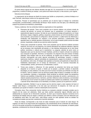 Viernes 26 de mayo de 2006                 DIARIO OFICIAL                        (Segunda Sección)   115

   El quinto bloque agrupa las tres últimas décadas del siglo XX. Su incorporación es una novedad en los
programas y muestra el interés por analizar, como parte de la historia del país, lo más cercano y aún vigente.
   Estructura de los bloques
   La organización de los bloques se diseñó de manera que facilite su comprensión y oriente el trabajo en el
aula. Para ello, cada bloque cuenta con los siguientes rubros:
   Propósitos. Precisan el aprendizaje que se pretende que el alumno logre al trabajar los contenidos
conceptuales, procedimentales y actitudinales del bloque. Hacen alusión a los tres ejes y son referentes para
evaluar los procesos de enseñanza y aprendizaje.
   Temas y subtemas. Son los contenidos históricos organizados en tres apartados:
        ●    Panorama del periodo. Tiene como propósito que el alumno elabore una primera mirada de
             conjunto del periodo, al conocer los procesos que lo caracterizan y al ubicar temporal y
             espacialmente algunos sucesos. Se trata de que el estudiante trabaje principalmente con líneas
             del tiempo, mapas, imágenes, gráficas, esquemas y textos breves con el fin de identificar cuánto
             duró el periodo, qué procesos lo configuraron, dónde ocurrieron o cuáles fueron las diferencias y
             similitudes más destacadas con respecto a los periodos anteriores y subsecuentes. Este
             apartado tiene un carácter general e introductorio, con el cual el maestro podrá conocer las ideas
             previas, inquietudes y dudas de sus alumnos sobre el periodo.
        ●    Temas para comprender el periodo. Tiene como propósito que los alumnos analicen procesos
             históricos. Se inicia con una pregunta y se continúa abordando los subtemas referidos a algunos
             de los procesos más importantes del periodo y a las distintas dimensiones de la vida social,
             política, económica o cultural que lo caracterizan. La pregunta, además de servir como un
             disparador para que los alumnos formulen hipótesis, permite al maestro articular los subtemas
             que componen el apartado. Asimismo, la respuesta a la pregunta sirve para evaluar el trabajo
             realizado. Para trabajar cada uno de los subtemas, se sugiere que el maestro y los alumnos
             formulen interrogantes que guíen algunas actividades de aprendizaje, busquen y analicen
             testimonios históricos, realicen actividades de representación, juegos de simulación o solución
             de problemas, entre otras. Al trabajar este apartado se favorece principalmente el desarrollo de
             habilidades relacionadas con el manejo de información y de las nociones temporales de
             multicausalidad, cambio, permanencia, simultaneidad y ruptura.
        ●    Temas para analizar y reflexionar. En este apartado se presentan tres temas que buscan
             despertar en el alumno el gusto e interés por el pasado y permiten analizar el desarrollo
             tecnológico, la vida cotidiana o los retos que el ser humano ha tenido que enfrentar a lo largo de
             la historia. Tanto el maestro como los alumnos pueden elegir el tópico a investigar con base en
             sus inquietudes, intereses y necesidades. Estas temáticas se abordan desde una perspectiva
             histórica que posibilita el desarrollo de las nociones temporales de cambio y permanencia y la
             relación pasado-presente-futuro. Asimismo, permiten reflexionar sobre el esfuerzo y la diversidad
             de formas que el ser humano ha puesto en práctica para resolver sus problemas, o bien ayudan
             a abordar temas relacionados con la identidad y el cuidado y aprecio por el patrimonio cultural.
    Aprendizajes esperados. Señalan lo que se espera que los alumnos sepan y sean capaces de hacer al
finalizar cada bloque y corresponden a los tres ejes que estructuran el programa, de modo que son
indicadores que ayudan al maestro a valorar el desempeño de los alumnos.
   Conceptos clave. Para comprender hechos históricos es necesario entender conceptos sociales que la
mayoría de las veces son abstractos. Dado que éstos podrían representar alguna dificultad para los
adolescentes se requiere de la intervención educativa, es decir que el docente adquiera conciencia de la
importancia de trabajar tanto los rasgos o atributos que definen a dichos conceptos como las relaciones que
se establecen entre ellos. Por esta razón, cada bloque cuenta con este apartado donde se señalan los
conceptos principales que permiten caracterizar el periodo estudiado.
    Horas de trabajo. Corresponden a las horas de clase necesarias para el estudio de cada bloque. Se
sugieren con base en la carga horaria de la asignatura y las características de los contenidos de cada bloque,
con el fin de ayudar al docente en la planeación didáctica. Al ser meramente una propuesta, el maestro puede
ajustarlas, considerando los ritmos de trabajo de cada grupo.
 