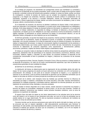 38   (Primera Sección)                      DIARIO OFICIAL                    Viernes 26 de mayo de 2006

    En el trabajo por proyectos, los estudiantes son protagonistas activos que manifiestan su curiosidad y
creatividad en el desarrollo de sus propias propuestas. Llevar a primer plano el trabajo de los alumnos implica
la atención y actividad continua del docente para ayudarlos a ampliar su campo de interés, perfilar sus temas
de investigación y orientar el proceso de manera que se cumplan los propósitos establecidos en los
programas y se integren los contenidos. Asimismo, demanda al docente verificar el cumplimiento de las
actividades, ayudando a los alumnos a consultar bibliografía, orientar las búsquedas adicionales de
información y ofrecer sugerencias de trabajo, alentar una buena comunicación de resultados y crear un clima
de apoyo, aliento y reconocimiento a los logros.
    En el desarrollo de proyectos, los alumnos se plantean cuestiones de diversa índole a nivel personal o
social que responden a sus preguntas, necesidades y su propia acción social, fortaleciendo sus habilidades y
actitudes. Entre éstas destacan el manejo de diversas fuentes de información; la realización y el cumplimiento
de planes; el trabajo colaborativo; la capacidad de diálogo, la libertad, la tolerancia y el juicio crítico; la
cooperación y el respeto que se ven reflejados en una mejor convivencia; la toma de decisiones; el diseño de
objetos originales; la participación en grupos autónomos de trabajo; la comunicación efectiva y el uso de
diferentes medios y lenguajes son otros aspectos que se ven fortalecidos.
    En términos generales, se apuntan tres etapas en los proyectos, mismas que llevan implícita la evaluación.
La primera fase es la planeación, donde se especifica el asunto, el propósito, las posibles actividades a
desarrollar y los recursos necesarios. En la fase de desarrollo se pone en práctica el proyecto y los alumnos
realizan el seguimiento del proceso. La etapa de comunicación significa la presentación de los productos a
destinatarios determinados, que incluso pueden trascender el ámbito del aula. Generalmente, los proyectos
involucran la elaboración de productos específicos como exposiciones y demostraciones públicas,
documentos, periódicos u objetos de diversa índole dirigidos a destinatarios reales.
    El trabajo por proyectos implica el abordaje de distintos temas desde las perspectivas particulares de las
asignaturas, planteando retos de aprendizaje en los aspectos comunicativos, económicos, afectivos, éticos,
funcionales, estéticos, legales y culturales. En este sentido, los proyectos fortalecen el desarrollo de las
competencias transversales al tener la posibilidad de integrar y relacionar los contenidos de las diversas
asignaturas.
    En los programas de Artes, Ciencias, Español y Formación Cívica y Etica se propone un trabajo basado en
el desarrollo de proyectos y en cada uno se hacen recomendaciones específicas, aquí sólo se plantean las
características generales de esta modalidad de trabajo.
   e) Optimizar el uso del tiempo y del espacio
    La distribución del tiempo es determinante para la organización de las actividades dentro del salón de
clases. En los nuevos programas de estudio se buscó estructurar los contenidos con el fin de favorecer su
profundización. Sin embargo, la otra parte de la solución corresponde al maestro y a su capacidad de
optimizar el uso del tiempo, pues la premisa fundamental es garantizar que las diferentes actividades que se
realizan en las aulas se centren en la tarea principal de la escuela que es la enseñanza.
    En función de lo anterior, será necesario tomar las medidas que permitan disminuir la influencia de
actividades que alejan a maestros y estudiantes de la tarea educativa, entre ellas: reportes administrativos,
participación en múltiples programas o actividades externas, elaboración de informes periódicos, así como la
realización de ceremonias cívicas, festivales y concursos escolares.
    Para emplear el tiempo disponible de la mejor manera, resulta esencial el compromiso de empezar y
terminar las clases con puntualidad, respetando el tiempo propio y el de los otros docentes. También es
necesario establecer mecanismos que aceleren ciertos procesos escolares cotidianos, como la toma de
asistencia o la repartición de materiales.
   El espacio físico del salón de clases es otro factor determinante en las actitudes tanto de los alumnos
como del maestro y en la manera en que interactúan entre ellos, así como en el tipo de actividades que es
posible realizar en un lugar determinado. Por ello es importante considerar la distribución del mobiliario de
acuerdo con el tipo de actividad que se realice.
    Conviene recordar que los alumnos permanecen gran parte del día dentro del salón de clases, por lo que
se procurará que sea un espacio agradable y esté adecuadamente acondicionado para favorecer el
aprendizaje. En este sentido, será responsabilidad del colectivo docente de la escuela definir dónde habrá de
colocarse el material (por ejemplo, los libros que se comparten) y el mobiliario, con el fin de respetar el
movimiento necesario de alumnos y maestros.
 