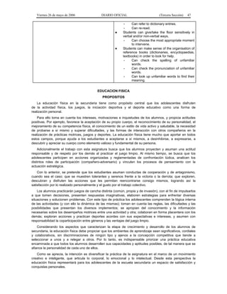 Viernes 26 de mayo de 2006                 DIARIO OFICIAL                         (Tercera Sección)   47

                                                              -    Can refer to dictionary entries.
                                                              -    Can re-read.
                                                        ●    Students can give/take the floor sensitively in
                                                             verbal and/or non-verbal ways.
                                                              -    Can choose the most appropriate moment
                                                                   to intervene.
                                                        ●    Students can make sense of the organisation of
                                                             reference books (dictionaries, encyclopaedias,
                                                             textbooks) in order to look for help.
                                                              -    Can check the spelling of unfamiliar
                                                                   words.
                                                              -    Can check the pronunciation of unfamiliar
                                                                   words.
                                                              -    Can look up unfamiliar words to find their
                                                                   meaning.


                                            EDUCACION FISICA
                                               PROPOSITOS
    La educación física en la secundaria tiene como propósito central que los adolescentes disfruten
de la actividad física, los juegos, la iniciación deportiva y el deporte educativo como una forma de
realización personal.
    Para ello toma en cuenta los intereses, motivaciones e inquietudes de los alumnos, y propicia actitudes
positivas. Por ejemplo, favorece la aceptación de su propio cuerpo, el reconocimiento de su personalidad, el
mejoramiento de su competencia física, el conocimiento de un estilo de vida activo y saludable, la necesidad
de probarse a sí mismo y superar dificultades, y las formas de interacción con otros compañeros en la
realización de prácticas motrices, juegos y deportes. La educación física tiene mucho que aportar en todos
estos campos, porque ayuda a los estudiantes a aceptarse a sí mismos, a desinhibirse, a expresarse, a
descubrir y apreciar su cuerpo como elemento valioso y fundamental de su persona.
    Adicionalmente el trabajo con esta asignatura busca que los alumnos proyecten y asuman una actitud
responsable y de respeto por los demás al practicar el juego limpio. Al mismo tiempo, se busca que los
adolescentes participen en acciones organizadas y reglamentadas de confrontación lúdica, analicen los
distintos roles de participación (compañero-adversario) y vinculen los procesos de pensamiento con la
actuación estratégica.
    Con lo anterior, se pretende que los estudiantes asuman conductas de cooperación y de antagonismo,
cuando sea el caso; que se muestren tolerantes y serenos frente a la victoria o la derrota; que exploren,
descubran y disfruten las acciones que les permitan reencontrarse consigo mismos, logrando así la
satisfacción por lo realizado personalmente y el gusto por el trabajo colectivo.
    Los alumnos practicarán juegos de cancha distinta (común, propia y de invasión), con el fin de impulsarlos
a que tomen decisiones, presenten respuestas imaginativas, elaboren estrategias para enfrentar diversas
situaciones y solucionen problemas. Con este tipo de práctica los adolescentes comprenden la lógica interna
de las actividades (y con ello la dinámica de las mismas); toman en cuenta las reglas, las dificultades y las
posibilidades que presentan los diversos implementos; se apropian del conocimiento y la información
necesarias sobre los desempeños motrices entre una actividad y otra; colaboran en forma placentera con los
demás; exploran acciones y practican deportes acordes con sus expectativas e intereses, y asumen con
responsabilidad la coparticipación entre géneros y las ventajas del juego limpio.
    Considerando los aspectos que caracterizan la etapa de crecimiento y desarrollo de los alumnos de
secundaria, la educación física debe propiciar que los ambientes de aprendizaje sean significativos, cordiales
y colaborativos, sin discriminaciones de ningún tipo y ajenos a la concepción competitiva que tiende a
seleccionar a unos y a relegar a otros. Por lo tanto, es indispensable priorizar una práctica educativa
encaminada a que todos los alumnos desarrollen sus capacidades y aptitudes posibles, de tal manera que se
afiance la personalidad de cada uno de ellos.
   Como se aprecia, la intención es diversificar la práctica de la asignatura en el marco de un movimiento
creativo e inteligente, que articula lo corporal, lo emocional y lo intelectual. Desde esta perspectiva la
educación física representará para los adolescentes de la escuela secundaria un espacio de satisfacción y
conquistas personales.
 