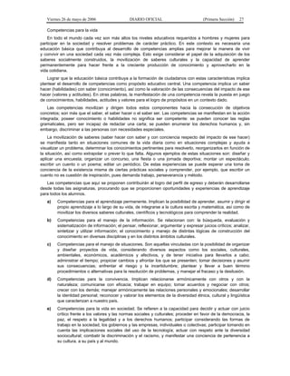 Viernes 26 de mayo de 2006                  DIARIO OFICIAL                          (Primera Sección)   27

   Competencias para la vida
    En todo el mundo cada vez son más altos los niveles educativos requeridos a hombres y mujeres para
participar en la sociedad y resolver problemas de carácter práctico. En este contexto es necesaria una
educación básica que contribuya al desarrollo de competencias amplias para mejorar la manera de vivir
y convivir en una sociedad cada vez más compleja. Esto exige considerar el papel de la adquisición de los
saberes socialmente construidos, la movilización de saberes culturales y la capacidad de aprender
permanentemente para hacer frente a la creciente producción de conocimiento y aprovecharlo en la
vida cotidiana.
   Lograr que la educación básica contribuya a la formación de ciudadanos con estas características implica
plantear el desarrollo de competencias como propósito educativo central. Una competencia implica un saber
hacer (habilidades) con saber (conocimiento), así como la valoración de las consecuencias del impacto de ese
hacer (valores y actitudes). En otras palabras, la manifestación de una competencia revela la puesta en juego
de conocimientos, habilidades, actitudes y valores para el logro de propósitos en un contexto dado.
    Las competencias movilizan y dirigen todos estos componentes hacia la consecución de objetivos
concretos; son más que el saber, el saber hacer o el saber ser. Las competencias se manifiestan en la acción
integrada; poseer conocimiento o habilidades no significa ser competente: se pueden conocer las reglas
gramaticales, pero ser incapaz de redactar una carta; se pueden enumerar los derechos humanos y, sin
embargo, discriminar a las personas con necesidades especiales.
    La movilización de saberes (saber hacer con saber y con conciencia respecto del impacto de ese hacer)
se manifiesta tanto en situaciones comunes de la vida diaria como en situaciones complejas y ayuda a
visualizar un problema, determinar los conocimientos pertinentes para resolverlo, reorganizarlos en función de
la situación, así como extrapolar o prever lo que falta. Algunos ejemplos de estas situaciones son: diseñar y
aplicar una encuesta; organizar un concurso, una fiesta o una jornada deportiva; montar un espectáculo;
escribir un cuento o un poema; editar un periódico. De estas experiencias se puede esperar una toma de
conciencia de la existencia misma de ciertas prácticas sociales y comprender, por ejemplo, que escribir un
cuento no es cuestión de inspiración, pues demanda trabajo, perseverancia y método.
   Las competencias que aquí se proponen contribuirán al logro del perfil de egreso y deberán desarrollarse
desde todas las asignaturas, procurando que se proporcionen oportunidades y experiencias de aprendizaje
para todos los alumnos.
   a)   Competencias para el aprendizaje permanente. Implican la posibilidad de aprender, asumir y dirigir el
        propio aprendizaje a lo largo de su vida, de integrarse a la cultura escrita y matemática, así como de
        movilizar los diversos saberes culturales, científicos y tecnológicos para comprender la realidad.
   b)   Competencias para el manejo de la información. Se relacionan con: la búsqueda, evaluación y
        sistematización de información; el pensar, reflexionar, argumentar y expresar juicios críticos; analizar,
        sintetizar y utilizar información; el conocimiento y manejo de distintas lógicas de construcción del
        conocimiento en diversas disciplinas y en los distintos ámbitos culturales.
   c)   Competencias para el manejo de situaciones. Son aquellas vinculadas con la posibilidad de organizar
        y diseñar proyectos de vida, considerando diversos aspectos como los sociales, culturales,
        ambientales, económicos, académicos y afectivos, y de tener iniciativa para llevarlos a cabo;
        administrar el tiempo; propiciar cambios y afrontar los que se presenten; tomar decisiones y asumir
        sus consecuencias; enfrentar el riesgo y la incertidumbre; plantear y llevar a buen término
        procedimientos o alternativas para la resolución de problemas, y manejar el fracaso y la desilusión.
   d)   Competencias para la convivencia. Implican relacionarse armónicamente con otros y con la
        naturaleza; comunicarse con eficacia; trabajar en equipo; tomar acuerdos y negociar con otros;
        crecer con los demás; manejar armónicamente las relaciones personales y emocionales; desarrollar
        la identidad personal; reconocer y valorar los elementos de la diversidad étnica, cultural y lingüística
        que caracterizan a nuestro país.
   e)   Competencias para la vida en sociedad. Se refieren a la capacidad para decidir y actuar con juicio
        crítico frente a los valores y las normas sociales y culturales; proceder en favor de la democracia, la
        paz, el respeto a la legalidad y a los derechos humanos; participar considerando las formas de
        trabajo en la sociedad, los gobiernos y las empresas, individuales o colectivas; participar tomando en
        cuenta las implicaciones sociales del uso de la tecnología; actuar con respeto ante la diversidad
        sociocultural; combatir la discriminación y el racismo, y manifestar una conciencia de pertenencia a
        su cultura, a su país y al mundo.
 