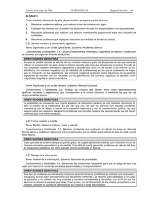 Viernes 26 de mayo de 2006                  DIARIO OFICIAL                        (Segunda Sección)   49

   BLOQUE 5
   Como resultado del estudio de este bloque temático se espera que los alumnos:
   1.    Resuelvan problemas aditivos que implican el uso de números con signo.
   2.    Expliquen las razones por las cuales dos situaciones de azar son equiprobables o no equiprobables.
   3.    Resuelvan problemas que implican una relación inversamente proporcional entre dos conjuntos de
         cantidades.
   4.    Resuelvan problemas que impliquen interpretar las medidas de tendencia central.
   EJE: Sentido numérico y pensamiento algebraico
   Tema: Significado y uso de las operaciones. Subtema: Problemas aditivos
   Conocimientos y habilidades: 5.1. Utilizar procedimientos informales y algoritmos de adición y sustracción
de números con signo en diversas situaciones.
 ORIENTACIONES DIDACTICAS
 Aunque es posible abordar el estudio de los números enteros a partir de situaciones en las que éstos se
 utilizan, la comprensión de este campo numérico necesita algo más que situaciones concretas. Por ello se
 han propuesto modelos aritméticos, algebraicos y geométricos como vía de acceso a los enteros. En los
 aritméticos, los números negativos son el resultado de sustracciones en las que el sustraendo es mayor
 que el minuendo; en los algebraicos, los números negativos aparecen como soluciones de ecuaciones
 imposibles de resolver con los naturales; en los geométricos, los números negativos se abordan como
 magnitudes dirigidas en la recta numérica.


   Tema: Significado y uso de las literales. Subtema: Relación funcional.
    Conocimientos y habilidades: 5.2. Analizar los vínculos que existen entre varias representaciones
(gráficas, tabulares y algebraicas), que corresponden a la misma situación, e identificar las que son de
proporcionalidad directa.
 ORIENTACIONES DIDACTICAS
 La posibilidad de representar una misma situación de diferentes maneras es una habilidad importante en
 todo el estudio de la matemática. Es por ello que una vez que los alumnos han resuelto problemas
 mediante el uso de tablas, a través de la expresión algebraica y con la representación gráfica, hay que
 integrar estos tres aspectos, planteando problemas que permitan analizar las características que los hacen
 comunes para una misma situación.


   EJE: Forma, espacio y medida
   Tema: Medida. Subtema: Estimar, medir y calcular.
    Conocimientos y habilidades: 5.3. Resolver problemas que impliquen el cálculo de áreas en diversas
figuras planas y establecer relaciones entre los elementos que se utilizan para calcular el área de cada una de
estas figuras.
 ORIENTACIONES DIDACTICAS
 Dado que éste es el último bloque de primer grado, se sugiere plantear problemas que involucren el uso de
 diversos conceptos geométricos y de medida. Para ello se puede presentar problemas de cálculo del área
 en situaciones cotidianas, así como calcular el área sombreada en figuras.


   EJE: Manejo de la información
   Tema: Análisis de la información. Subtema: Nociones de probabilidad
    Conocimientos y habilidades: 5.4. Reconocer las condiciones necesarias para que un juego de azar sea
justo, con base en la noción de resultados equiprobables y no equiprobables.
 ORIENTACIONES DIDACTICAS
 Este tipo de problemas es interesante porque los alumnos tienen la posibilidad de anticipar una respuesta y,
 enseguida, buscar algún procedimiento que les permita verificarla. Las razones para establecer si un juego
 es equitativo o no pueden ser muy variadas y conviene considerarlas y discutirlas, con el fin de que los
 alumnos se animen a expresar sus ideas. Poco a poco, con la intervención de los propios compañeros o del
 maestro, tomarán en cuenta las restricciones que impone el texto del problema.
 