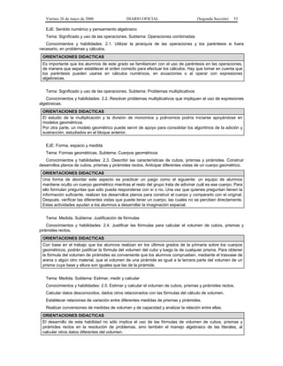 Viernes 26 de mayo de 2006                  DIARIO OFICIAL                         (Segunda Sección)   53

   EJE: Sentido numérico y pensamiento algebraico
   Tema: Significado y uso de las operaciones. Subtema: Operaciones combinadas
   Conocimientos y habilidades: 2.1. Utilizar la jerarquía de las operaciones y los paréntesis si fuera
necesario, en problemas y cálculos.
 ORIENTACIONES DIDACTICAS
 Es importante que los alumnos de este grado se familiaricen con el uso de paréntesis en las operaciones,
 de manera que sepan establecer el orden correcto para efectuar los cálculos. Hay que tomar en cuenta que
 los paréntesis pueden usarse en cálculos numéricos, en ecuaciones o al operar con expresiones
 algebraicas.


   Tema: Significado y uso de las operaciones. Subtema: Problemas multiplicativos
   Conocimientos y habilidades: 2.2. Resolver problemas multiplicativos que impliquen el uso de expresiones
algebraicas.
 ORIENTACIONES DIDACTICAS
 El estudio de la multiplicación y la división de monomios y polinomios podría iniciarse apoyándose en
 modelos geométricos.
 Por otra parte, un modelo geométrico puede servir de apoyo para consolidar los algoritmos de la adición y
 sustracción, estudiados en el bloque anterior.


   EJE: Forma, espacio y medida
   Tema: Formas geométricas. Subtema: Cuerpos geométricos
   Conocimientos y habilidades: 2.3. Describir las características de cubos, prismas y pirámides. Construir
desarrollos planos de cubos, prismas y pirámides rectos. Anticipar diferentes vistas de un cuerpo geométrico.
 ORIENTACIONES DIDACTICAS
 Una forma de abordar este aspecto es practicar un juego como el siguiente: un equipo de alumnos
 mantiene oculto un cuerpo geométrico mientras el resto del grupo trata de adivinar cuál es ese cuerpo. Para
 ello formulan preguntas que sólo pueda responderse con sí o no. Una vez que quienes preguntan tienen la
 información suficiente, realizan los desarrollos planos para construir el cuerpo y compararlo con el original.
 Después, verificar las diferentes vistas que puede tener un cuerpo, las cuales no se perciben directamente.
 Estas actividades ayudan a los alumnos a desarrollar la imaginación espacial.


   Tema: Medida. Subtema: Justificación de fórmulas
    Conocimientos y habilidades: 2.4. Justificar las fórmulas para calcular el volumen de cubos, prismas y
pirámides rectos.
 ORIENTACIONES DIDACTICAS
 Con base en el trabajo que los alumnos realizan en los últimos grados de la primaria sobre los cuerpos
 geométricos, podrán justificar la fórmula del volumen del cubo y luego la de cualquier prisma. Para obtener
 la fórmula del volumen de pirámides es conveniente que los alumnos comprueben, mediante el trasvase de
 arena o algún otro material, que el volumen de una pirámide es igual a la tercera parte del volumen de un
 prisma cuya base y altura son iguales que las de la pirámide.


   Tema: Medida. Subtema: Estimar, medir y calcular
   Conocimientos y habilidades: 2.5. Estimar y calcular el volumen de cubos, prismas y pirámides rectos.
   Calcular datos desconocidos, dados otros relacionados con las fórmulas del cálculo de volumen.
   Establecer relaciones de variación entre diferentes medidas de prismas y pirámides.
   Realizar conversiones de medidas de volumen y de capacidad y analizar la relación entre ellas.
 ORIENTACIONES DIDACTICAS
 El desarrollo de esta habilidad no sólo implica el uso de las fórmulas de volumen de cubos, prismas y
 pirámides rectos en la resolución de problemas, sino también el manejo algebraico de las literales, al
 calcular otros datos diferentes del volumen.
 