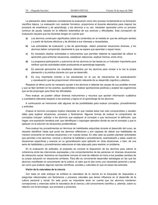 70   (Segunda Sección)                      DIARIO OFICIAL                    Viernes 26 de mayo de 2006

                                                EVALUACION
    La planeación debe realizarse considerando la evaluación como otro proceso fundamental en la formación
científica básica. La evaluación con carácter formativo, proporciona al docente elementos para mejorar los
procesos de enseñanza y de aprendizaje, y los alumnos a su vez, necesitan apreciarla como un proceso
continuo de ayuda, basado en la reflexión sistemática de sus avances y dificultades. Esta concepción de
evaluación requiere que los docentes tengan en cuenta que:
   a)    Los alumnos construyen significados sobre los contenidos en la medida en que les atribuyen sentido
         y a partir de factores afectivos y de afinidad a sus intereses y necesidades.
   b)    Las actividades de evaluación -y las de aprendizaje-, deben presentar situaciones diversas, y los
         alumnos deben comprender claramente lo que se espera que aprendan o sepan hacer.
   c)    Es necesario diseñar actividades e instrumentos que permitan detectar la capacidad de utilizar lo
         aprendido para enfrentar situaciones, establecer relaciones, explicar hechos, entre otros.
   d)    La progresiva participación y autonomía de los alumnos en las tareas es un indicador importante para
         verificar que las actividades están produciendo el aprendizaje esperado.
   e)    Es esencial aprovechar los resultados obtenidos por los alumnos para revisar a la vez la propia
         planeación y la práctica docente con que se desarrolló.
   f)    Es muy importante orientar a los estudiantes en el uso de mecanismos de autoevaluación
         y coevaluación que les proporcionen información relevante de su desarrollo cognitivo y afectivo.
   Respecto al último punto es necesario ayudar a los alumnos a detectar las causas de sus posibles errores
y que se fijen también en los aciertos, ayudándoles a realizar aportaciones positivas y aceptar las sugerencias
que se les propongan para librar las dificultades.
    Para evaluar, se pueden utilizar diversos instrumentos y recursos que aportan información cualitativa
y cuantitativa relevante respecto a los avances y logros en el aprendizaje de los alumnos.
    A continuación se mencionan sólo algunas de las posibilidades para evaluar conceptos, procedimientos
y actitudes.
     Evaluar el dominio conceptos implica interpretar en qué medida éstos han sido comprendidos y resultan
útiles para explicar situaciones, procesos o fenómenos. Algunas formas de evaluar la comprensión de
conceptos incluyen: solicitar a los alumnos que expliquen el concepto o que reconozcan la definición, que
hagan una exposición temática oral, que identifiquen o expongan ejemplos donde se use el concepto y que lo
apliquen en la solución de situaciones problemáticas.
    Para evaluar los procedimientos en términos de habilidades adquiridas durante el desarrollo del curso, se
requiere identificar hasta qué punto los alumnos reflexionan y son capaces de utilizar sus habilidades de
manera consciente en diversas situaciones o en nuevas tareas. En este caso se pueden plantear actividades
que permitan a los alumnos: conocer y dominar la habilidad o procedimiento, automatizarlo y saber usarlo en
situaciones específicas y avanzar en su generalización para aplicarlo en otras situaciones, o bien, de una
serie de habilidades y procedimientos seleccionar el más adecuado para resolver un problema.
    En la evaluación de actitudes, el propósito es conocer la disposición de los alumnos para valorar la
coherencia entre las intenciones expresadas y los comportamientos de las personas en diversas situaciones
de interacción social. Asimismo es importante conocer el nivel de reflexión en torno a los posibles cambios de
su propia actuación en situaciones similares. Para ello es conveniente desarrollar estrategias en las que los
alumnos manifiesten el conocimiento de la actitud, el valor que le dan como una necesidad personal y social,
así como que analicen algunas razones científicas, sociales y culturales en que se basan las actitudes.
   Visión de la naturaleza de la ciencia
    Con base en este enfoque se enfatiza la naturaleza de la ciencia en la búsqueda de respuestas a
preguntas relacionadas con fenómenos y procesos naturales que tienen influencia en el desarrollo de la
cultura personal y social. En este punto es importante tener en cuenta que los alumnos mantienen
concepciones y creencias sobre la naturaleza de la ciencia y del conocimiento científico y, además, sobre su
relación con la tecnología, sus procesos y productos.
 