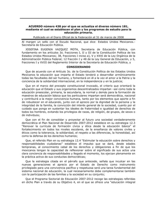 ACUERDO número 438 por el que se actualiza el diverso número 181,
   mediante el cual se establecen el plan y los programas de estudio para la
                              educación primaria.
         Publicado en el Diario Oficial de la Federación el 31 de marzo de 2008
Al margen un sello con el Escudo Nacional, que dice: Estados Unidos Mexicanos.-
Secretaría de Educación Pública.
   JOSEFINA EUGENIA VAZQUEZ MOTA, Secretaria de Educación Pública, con
fundamento en los artículos 3o. fracciones I, II y III de la Constitución Política de los
Estados Unidos Mexicanos; 38, fracciones I inciso a), V y XXXI de la Ley Orgánica de la
Administración Pública Federal; 12 fracción I y 48 de la Ley General de Educación, y 5,
fracciones I y XVIII del Reglamento Interior de la Secretaría de Educación Pública, y
                                   CONSIDERANDO
   Que de acuerdo con el Artículo 3o. de la Constitución Política de los Estados Unidos
Mexicanos la educación que imparta el Estado tenderá a desarrollar armónicamente
todas las facultades del ser humano, y fomentará en él a la vez el amor a la Patria y la
conciencia de la solidaridad internacional, en la independencia y en la justicia;
   Que en el marco del precepto constitucional invocado, el criterio que orientará la
educación que el Estado y sus organismos descentralizados impartan –así como toda la
educación preescolar, primaria, la secundaria, la normal y demás para la formación de
maestros de educación básica que los particulares impartan será democrática, nacional
y contribuirá a la mejor convivencia humana, tanto por los elementos que aporte a fin
de robustecer en el educando, junto con el aprecio por la dignidad de la persona y la
integridad de la familia, la convicción del interés general de la sociedad, cuanto por el
cuidado que ponga en sustentar los ideales de fraternidad e igualdad de derechos de
todos los hombres, evitando los privilegios de razas, de religión, de grupos, de sexos o
de individuos;
   Que con el fin de consolidar y proyectar al futuro una sociedad verdaderamente
democrática el Plan Nacional de Desarrollo 2007-2012 establece en su estrategia 12.3
“Renovar la currícula de formación cívica y ética desde la educación básica” el
fortalecimiento en todos los niveles escolares, de la enseñanza de valores civiles y
éticos como la tolerancia, la solidaridad, el respeto a las diferencias, la honestidad, así
como la defensa de los derechos humanos;
   Que, el referido Plan en su estrategia 12.4 “Estimular la educación sobre derechos y
responsabilidades ciudadanas” establece el impulso que se dará, desde edades
tempranas, al conocimiento cabal de los derechos y obligaciones a fin de que los
mexicanos tengan la capacidad de reflexionar sobre el significado de sus actos una
clara conciencia de responsabilidades y llegado el momento, los ejerzan plenamente en
la práctica activa de sus conductas democráticas;
   Que la estrategia citada en el párrafo que antecede, señala que inculcar en las
nuevas generaciones el aprecio por el Estado de Derecho como instrumento
privilegiado para una convivencia pacífica y respetuosa será una tarea fundamental del
sistema nacional de educación, la cual necesariamente debe complementarse también
con la participación de las familias y la sociedad en su conjunto;
  Que el Programa Sectorial de Educación 2007-2012 recoge las estrategias referidas
en dicho Plan a través de su Objetivo 4, en el que se ofrece una “educación integral
 