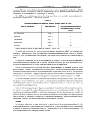 (Primera Sección)                         DIARIO OFICIAL                   Viernes 26 de septiembre de 2008

recursos. Al terminar la secundaria, los estudiantes a menudo no están en posición de visualizar la posibilidad
de realizar estudios universitarios, por lo que los beneficios que esto les traería no son suficientes para
motivarlos a cursar los tres años de EMS que van de por medio.
   Una EMS de mayor calidad, que sea pertinente y responda a las necesidades psicosociales de los
estudiantes, puede contribuir a cambiar este panorama.

                                                    Cuadro I.4

                   Remuneraciones medias reales por persona ocupada (pesos de 2006)

             Nivel de instrucción                   Salario en 2006              Porcentaje de incremento que
                                                                                 representa respecto del nivel
                                                                                           anterior

 Sin instrucción                                         2,250.2                                -

 Primaria                                                2,952.2                               31

 Secundaria                                              3,621.2                               23

 Preparatoria                                            4,905.3                               35

 Superior                                                9,857.9                               101

   Fuente: Cálculos con base en el Censo General de Población y Vivienda 2000.

    En adición a la pertinencia, dos factores determinantes para la calidad de la EMS son la calidad de la
enseñanza y la infraestructura física educativa. El que todas las escuelas alcancen por lo menos un estándar
mínimo en estos rubros es un paso importante para que puedan desarrollarse vínculos más sólidos entre
ellas.

   En el tema de los docentes, uno de los principales retos se encuentra en definir el perfil que d eben tener, y
crear mecanismos que aseguren que los nuevos maestros lo cumplan, así como esquemas para la
actualización de aquellos que ya forman parte de la planta docente de las escuelas.

   Esto es de gran importancia dado que el perfil de los maestros de EMS no puede ser igual al de los de
educación básica o superior. Se trata de un tipo educativo distinto, con características particulares que deben
atenderse, como las relacionadas con las necesidades de los adolescentes y con el hecho de que egresan en
edad de ejercer sus derechos y obligaciones como ciudadanos. De lo contrario, la planta docente continuará
siendo insuficiente en sus alcances, sin que se garantice realización de los objetivos propios de la EMS.

     La infraestructura física educativa es un factor imprescindible en la búsqueda de la calidad, sobre todo en
las opciones de formación técnica, en las que las funciones académicas están estrechamente vinculadas a la
utilización de ciertos equipos. Cuando no se cuenta con equipos actualizados, la educación que reciben los
alumnos difícilmente será pertinente.

    Estas consideraciones y otras que influyen en la calidad de la oferta, tales como la orientación vocacional,
las tutorías y la evaluación de los aprendizajes, implican una serie de estándares compartidos en todos los
subsistemas y modalidades de EMS en el país, los cuales deben definirse y expresarse con claridad. La
definición de estos estándares permitirá que mediante la evaluación, como proceso integral y continuo que
tiene propósitos de diagnóstico y de formulación de recomendaciones para reforzar fortalezas y atender
debilidades, constituya una base indispensable de la calidad en la educación.

   Equidad

    La educación desempeña un papel determinante en la construcción de un país más equitativo. Ha s ido
una de las vías de mayor eficacia para lograr la movilidad social. De ahí que en México resulta indispensable
la atención de las grandes diferencias económicas y sociales que colocan en situación de desventaja a los
más pobres en relación con los beneficios de la escuela.
 