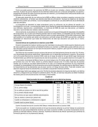 (Primera Sección)                          DIARIO OFICIAL                  Viernes 26 de septiembre de 2008

   Como se puede apreciar, las opciones de EMS en el país son variadas y tienen orígenes e historias
diversas. A pesar de que los objetivos de las distintas instituciones son a menudo semejantes, los planes y
programas de estudio de cada una de las opciones son distintos, y la movilidad entre instituciones tiende a ser
complicada, si no es que imposible.
    El adecuado desarrollo de una reforma de la EMS en México debe considerar aspectos comunes a los
distintos subsistemas, al tiempo que atienda esta falta de articulación. Aunque los objetivos de distintas
instituciones pueden ser similares, no se ha trabajado lo suficiente en una clara definición de la identidad de
este tipo educativo.
    La búsqueda de identidad no debe entenderse como la unificación de los planes de estudio o la
homologación curricular. Los estudiantes deben tener libertad de elegir entre diferentes opciones de acuerdo a
sus intereses, aspiraciones y posibilidades. La matrícula de EMS es cada vez más plural, y el sistema
educativo nacional debe dar cabida a esta diversidad.
    Adicionalmente, la pluralidad de modelos académicos enriquece la búsqueda de respuestas a los desafíos
de la educación. En un país que enfrenta grandes retos en esta materia, es deseable que las instituciones
respondan a ellos de manera que puedan avanzar sobre su propio aprendizaje y el de otras instituciones. Esto
será posible en la medida que exista una estructura curricular propia de la EMS que permita y aliente la
diversidad sin desconocer que todas las instituciones de este tipo educativo son parte de un mismo
subsistema.
   Características de la población en edad de cursar EMS
    Existe la necesidad de realizar cambios que den identidad a la educación media superior desde el punto
de vista académico para orientar su finalidad formativa con claridad. La EMS debe quedar definida como un
tipo educativo que se articula con los tipos de educación básica y superior, pero que en sí misma tiene sus
propios objetivos educativos.
   Sus fines han de considerar que los usuarios del servicio son básicamente jóvenes de entre 15 y 19 años,
con necesidades educativas específicas, relacionadas con su desarrollo psicosocial y cognitivo. De acuerdo
con la Encuesta Nacional de Juventud 2005, este es el rango de edad en el que tienen lugar decisiones
fundamentales que definen las trayectorias de vida de los jóvenes, como se puede observa r en el cuadro I.6.
    En promedio, los jóvenes de México tienen su primer trabajo a los 16.4 años, salen de casa de sus padres
por primera vez a los 18.7 años, tienen su primera relación sexual a los 17.5 años. Este tipo de eventos
revelan que se trata de una etapa determinante en la vida y en el desarrollo personal. Es muy importante
considerar la vulnerabilidad a la que la persona se encuentra expuesta, los cambios que en ella tienen lugar y
la trascendencia de las decisiones que el joven asume a lo largo de esos años. Todo ello reclama una
atención especial hacia los estudiantes, la cual debe comprender diversos sentidos.
    Desde luego habría que agregar que a los 18 años los jóvenes adquieren la mayoría de edad y con ello los
derechos y obligaciones que otorga la ciudadanía plena. Por ello, en este tipo educativo se deben fortalecer
las bases para la toma de decisiones informada y responsable.
                                                     Cuadro I.6
                     Edad promedio de eventos significativos en la vida de los jóvenes




   Fuente: Encuesta Nacional de Juventud 2005. México: Instituto Nacional de la Juventud, 2006.
   Como se puede ver, la edad promedio en la que los jóvenes obtienen su primer trabajo es justamente
aquella en la que presumiblemente tendrían que estar cursando la EMS. La pronta incorporación de los
jóvenes al mercado laboral, formal o informal, muestra la relevancia de ofrecer opciones que combinen la
formación general con la preparación laboral.
 
