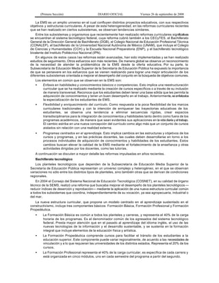 (Primera Sección)                      DIARIO OFICIAL                Viernes 26 de septiembre de 2008

    La EMS es un amplio universo en el cual confluyen distintos proyectos educativos, con sus respectivos
objetivos y estructuras curriculares. A pesar de esta heterogeneidad, en las reformas curriculares recientes
que se han realizado en ciertos subsistemas, se observan tendencias similares.
    Entre los subsistemas y organismos que recientemente han realizado reformas curriculares significativas
se encuentran el sistema tecnológico federal, cuya reforma cubrió también a los CECyTES, el Bachillerato
General de la Dirección General de Bachillerato (DGB), el Colegio Nacional de Educación Profesional Técnica
(CONALEP), el bachillerato de la Universidad Nacional Autónoma de México (UNAM), que incluye el Colegio
de Ciencias y Humanidades (CCH) y la Escuela Nacional Preparatoria (ENP), y el bachillerato tecnológico
bivalente del Instituto Politécnico Nacional (IPN).
    En algunos de estos casos l as reformas están avanzadas, han sido implementadas y se han realizado
estudios de seguimiento. Otros esfuerzos son más recientes. De manera global se observa un reconocimiento
de la necesidad de atender la problemática de la EMS desde la oferta educativa. Por su parte, la
Subsecretaría de Educación Media Superior de la Secretaría de Educación Pública ha expuesto la importancia
de que se persevere en los esfuerzos que se vienen realizando para lograr una mejor articulación de los
diferentes subsistemas orientada a mejorar el desempeño del conjunto en la búsqueda de objetivos comunes.
    Los elementos en común que se observan en la EMS son:
    •    Enfasis en habilidades y conocimientos básicos o competencias. Esto implica una reestructuración
         curricular que se ha realizado mediante la creación de cursos específicos o a través de su inclusión
         de manera transversal. Reconoce que los estudiantes deben tener una base sólida que les permita la
         adquisición de conocimientos y tener un buen desempeño en el trabajo. Anteriormente, se enfatizaba
         la especialización de los estudiantes de EMS.
    •    Flexibilidad y enriquecimiento del currículo. Como respuesta a la poca flexibilidad de los marcos
         curriculares tradicionales y con la intención de enriquecer las trayectorias educativas de los
         estudiantes, se observa una tendencia a eliminar secuencias rígidas, crear espacios
         transdisciplinarios para la integración de conocimientos y habilidades tanto dentro como fuera de los
         programas académicos, de manera que sean evidentes sus aplicaciones en la vida diaria y el trabajo.
         El cambio estriba en una nueva concepción del currículo como algo más que un conjunto de cursos
         aislados sin relación con una realidad externa.
   •    Programas centrados en el aprendizaje. Esto implica cambios en las estructuras y o bjetivos de los
        cursos y programas, y en las prácticas docentes, las cuales deben desarrollarse en torno a los
        procesos individuales de adquisición de conocimientos y habilidades de los estudiantes. Estos
        cambios buscan elevar la calidad de la EMS mediante el fortalecimiento de la enseñanza y otras
        actividades dirigidas por los docentes, como las tutorías.
   A continuación se discuten a mayor detalle las reformas impulsadas en años recientes.
   Bachillerato tecnológico
   Los planteles tecnológicos que dependen de la Subsecretaría de Educación Media Superior de la
Secretaría de Educación Pública representan un universo complejo y heterogéneo, en el que se observan
variaciones no sólo entre los distintos tipos de planteles, sino también otras que se derivan de condiciones
regionales.
    En 2004 el Consejo del Sistema Nacional de Educación Tecnológica (COSNET), en su calidad de órgano
técnico de la SEMS, realizó una reforma que buscaba mejorar el desempeño de los planteles tecnológicos —
reducir índices de deserción y reprobación— mediante la aplicación de una nueva estructura curricular común
a todos los subsistemas que coordina, independientemente de su vocación, ya sea agropecuaria, industrial o
del mar.
   La nueva estructura curricular, que propone un modelo centrado en el aprendizaje sustentado en el
constructivismo, incluye tres componentes básicos: Formación Básica, Formación Profesional y Formación
Propedéutica.
   •    La Formación Básica es común a todos los planteles y carreras, y representa el 40% de la carga
        horaria de los programas. Es el denominador común de los egresados del sistema tecnológico
        federal. Presta mayor atención que en el pasado al aprendizaje del idioma inglés, el uso de las
        nuevas tecnologías de la información y el desarrollo sustentable, y se sustenta en la formación
        integral que incluye elementos de la educación física y artística.
   •    La Formación Propedéutica comprende cursos para facilitar el tránsito de los estudiantes a la
        educación superior. Este componente puede variar regionalmente, de acuerdo a las necesidades de
        vinculación y a lo que requieran las universidades de los distintos estados. Representa el 20% de los
        cursos.
   •    La Formación Profesional representa el 40% de la carga curricular, es específica de cada carrera y
        está organizada en cinco módulos, uno en cada semestre del programa a partir del segundo.
 