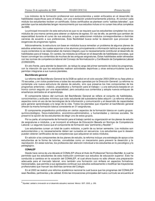 Viernes 26 de septiembre de 2008                        DIARIO OFICIAL                        (Primera Sección)

   Los módulos de la formación profesional son autocontenidos y están enfocados en el desarrollo de
habilidades específicas para el trabajo, con una orientación predominantemente práctica. Al concluir cada
módulo los estudiantes reciben un certificado. Estos certificados se plantean como “salidas laterales”, que
permiten que los estudiantes tengan reconocimiento por sus estudios incluso si no cursan tres años completos
de EMS.
   La principal innovación de esta estructura es que no se requiere que los estudiantes completen los cinco
módulos de una misma carrera para obtener un diploma de egreso. En vez de ello, se permite que cambien de
especialidad durante el curso de sus estudios, o que seleccionen módulos correspondientes a distintas
carreras de acuerdo a sus preferencias. Esta flexibilidad busca evitar la deserción que provocan las
exigencias de programas rígidos.
   Adicionalmente, la estructura con base en módulos busca remediar un problema de algunos planes de
estudios anteriores, los cuales exponían a los alumnos principalmente a información teórica en asignaturas
cuyos contenidos no se relacionaban de manera integral y que no necesariamente contribuían al desarrollo de
habilidades para el trabajo. En cambio, los módulos se enfocan en el desarrollo de habilidades concretas, que
hacen converger los contenidos de muchas de las antiguas asignaturas. Estas habilidades están alineadas
con las normas de competencia laboral del Consejo de Normalización y Certificación de Competencia Laboral
(CONOCER).
   En otro frente, para atender la deserción, se redujo la carga del primer semestre de todos los programas,
con la intención de que los estudiantes realicen actividades deportivas y otras extracurriculares que les
permitan integrarse a sus nuevos planteles.
      Bachillerato general
    La reforma del Bachillerato General de la DGB se aplicó en el ciclo escolar 2003-2004 en su fase piloto a
70 escuelas, y en ciclos posteriores a todas las escuelas operadas por la Dirección General. La reforma no
contempla una nueva estructura de planes de estudio, sino que preserva los tres componentes de los
programas anteriores —básico, propedéutico y formación para el trabajo— y una estructura basada en un
tronco común seguido por una especialidad, pero actualiza sus contenidos y adopta nuevos enfoques de
enseñanza centrados en el aprendizaje.
    El componente básico del currículo del Bachillerato General se refiere al conjunto de habilidades,
conocimientos y actitudes mínimos que todo estudiante del subsistema debe adquirir. La reforma refuerza
aspectos como el uso de las tecnologías de la información y comunicación y el desarrollo de capacidades
para generar aprendizajes a lo largo de la vida. Todos los planteles que imparten el bachillerato general
ofrecen la misma formación básica consistente en 31 asignaturas.
   El componente propedéutico profundiza en ciertos aspectos de la formación básica en cuatro grupos:
químico-biológico, físico-matemático, económico-administrativo, y humanidades y ciencias sociales. Se
preservó la opción de los estudiantes de elegir uno de estos grupos.
   Por su parte, el componente de formación para el trabajo cambió su organización en los planes de estudio
de asignaturas a módulos, y se incorporó al enfoque de Educación Basada en Normas de Competencia
Laboral. Lo segundo busca que el componente de formación sea “pertinente y flexible”.4
   Los estudiantes cursan un total de cuatro módulos, a partir de su tercer semestre. Los módulos son
autocontenidos y no necesariamente deben ser cursados en secuencia. Los estudiantes que lo deseen
pueden obtener certificados de las competencias que adquieran en estos módulos.
   En adición a los componentes de los planes de estudio, la reforma incluye una estrategia de apoyo a los
estudiantes en la forma de tutorías, concebidas como un mecanismo para prevenir la deserción y la
reprobación. En estas tutorías, los profesores dan atención individual a los estudiantes en lo psicológico y lo
pedagógico.
      CONALEP
    Desde hace cerca de una década el CONAL EP ofrece el título de Profesional Técnico-Bachiller, lo cual ha
permitido que los estudiantes de esta institución continúen sus estudios de educación superior. Esto ha
conducido a cambios en la vocación del CONALEP, el cual ahora busca no sólo ofrecer una preparación
adecuada para el mercado laboral, sino también una formación con énfasis en aspectos formativos
transversales, que permita a sus egresados continuar sus estudios exitosamente o modificar las trayectorias
profesionales que marcan las distintas carreras del Colegio.
   En el 2003 se realizó una reforma académica nacional la cual busca que los programas del CONALEP
sean flexibles, pertinentes y de calidad. Entre las innovaciones principales del nuevo currículo se encuentra el


4
    Equidad, calidad e innovación en el desarrollo educativo nacional. México: SEP, 2005, p. 259.
 