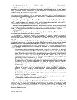 Viernes 26 de septiembre de 2008             DIARIO OFICIAL                                (Primera Sección)

   En 2006, el bachillerato de la Universidad como conjunto retomó esfuerzos anteriores mediante un
programa conducente a replantear los contenidos temáticos de l as disciplinas, de manera que estén alineados
con los avances más recientes en las distintas áreas del conocimiento, sean pertinentes y puedan integrarse
en experiencias de aprendizaje interdisciplinarias.
   Este trabajo fue realizado por grupos de expertos de la UNAM quienes han trabajado también en el
desarrollo de materiales didácticos entre los que destaca la colección de libros de texto Conocimientos
Fundamentales y las herramientas multimedia que la acompañan. Estos materiales están diseñados para
usars e tanto en el CCH como en la ENP.
    Un aspecto muy notable del proyecto de la UNAM, es que no busca uniformar los planes de estudio del
CCH y la ENP, por el contrario, cada una de estas opciones educativas preserva su identidad, definida por su
historia y su inserción social, pero se asegura de que los alumnos adquieran una serie de conocimientos y
habilidades que se consideran necesarios para su futuro desempeño.
   En años recientes la UNAM desarrolló un sistema de bachillerato a distancia, el cual está concebido con
base en competencias. Su novedoso programa se desarrolla en torno a asignaturas multidisciplinarias que
ayudan a los estudiantes a adquirir habilidades de autoestudio y capacidad de reflexión, entre otras.7
      Bachillerato del IPN
    En 2004 se consolidó la reforma del bachillerato tecnológico bivalente del Instituto Politécnico Nacional, en
el marco del Nuevo Modelo Educativo de esta institución.
    El Modelo propone una educación centrada en el aprendizaje en la que cada estudiante, con la guía de
sus profesores, participa en el diseño de su trayectoria educativa. Con este enfoque se busca dejar de lado la
concepción del estudiante como receptor de información y convertirlo en el principal agente de su propio
desarrollo.
    El Modelo se traduce en la flexibilización de planes y programas de estudio, y una mayor libertad de
movilidad de los estudiantes entre las distintas unidades académicas del Instituto. Adicionalmente, cada una
de las unidades puede adaptar sus programas y planes de estudio a sus característi cas y objetivos.
   En lo que corresponde a la aplicación del Modelo Educativo del IPN en los Centros de Estudios Científicos
y Tecnológicos y en el Centro de Estudios Tecnológicos, el proceso de su implantación ha incluido las
acciones siguientes:
      •     Rediseño d e los planes de estudio de los 54 programas educativos que se ofrecen en los 16 centros,
            y la consecuente elaboración de 537 nuevos programas para las asignaturas. Este rediseño condujo
            a la reorganización de los planes de estudio del bachillerato tecnológico bivalente del Instituto en tres
            áreas: formación institucional, formación propedéutica y formación profesional, con las siguientes
            proporciones de créditos, respectivamente: 50-55%, 10-20% y 25-35%. El área de formación
            institucional, la de mayor peso en el nuevo Modelo, se refiere a aquello que deben compartir todos
            los estudiantes del tipo medio superior del Instituto.
      •     Enfasis en el aprendizaje autónomo y a la construcción del conocimiento. El diseño curricular implicó
            la redefinición de los perfiles de ingreso y egreso, de los objetivos del programa educativo, y la
            identificación de las competencias laborales para el área de formación profesional. Además,
            promueve el diseño de otros componentes de los planes de estudio y asignaturas con base en
            competencias.
      •     Implementación del Proyecto Aula, orientado a la aplicación de una metodología didáctica que busca
            consolidar la formación integral de los estudiantes, al integrar conocimientos, habilidades y
            destrezas, y actitudes y valores, en acciones orientadas al aprendizaje autónomo y colaborativo. El
            Proyecto contempla la formación de docentes en las nuevas metodologías y la reorganización de las
            academias del Instituto.
      •     Fortalecimiento del Programa Institucional de Tutorías, que actualmente alcanza una cobertura
            cercana al 64% del total de la matrícula.
      •     Implementación del programa de aseguramiento de la calidad, orientado a la acreditación de los
            programas educativos del instituto por organismos externos.
      Puntos en común de las reformas:
    Como se puede observar, si bien las reformas más relevantes realizadas hasta el momento en los distintos
subsistemas de EMS se han desarrollado de manera independiente, atienden problemas similares y
comparten ciertas características, Sobresalen el propósito de la formación en lo fundamental de los
estudiantes, mediante el desarrollo de competencias básicas; el énfasis en modelos centrados en el
aprendizaje y la orientación hacia el enriquecimiento del currículo a través de una mayor integración y
flexibilidad de sus contenidos.

7
    http://www.bunam.unam.mx
 