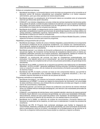 (Primera Sección)                      DIARIO OFICIAL               Viernes 26 de septiembre de 2008

Enfasis en competencias básicas:
•    Bachillerato tecnológico. La formación básica común de todos sus programas se ha convertido en el
     elemento común de diversos subsistemas que comparten objetivos y un mismo esquema
     administrativo, pero que antes operaban de manera desarticulada.
•    Bachillerato general. La actualización de la formación básica es concebida como el componente
     esencial que ofrece esta opción educativa.
•    CONALEP. Los módulos integradores comunes a todas las carreras representan dos terceras partes
     de los planes de estudio. A través de estos módulos se da atención a la nueva vocación propedéutica
     del Colegio, que busca ofrecer una formación a la vez más genérica a fin de alcanzar una mayor
     profundidad en el desarrollo de competencias básicas.
•    Bachillerato de la UNAM. La categorización de los núcleos de conocimiento y formación básicos en
     generales y propedéuticos supone que el proceso de aprendizaje requiere de una base sólida y de
     ciertas actitudes y habilidades cognitivas. Adicionalmente, destaca la construcción del sistema de
     Bachillerato a distancia con base en competencias.
•    Bachillerato del IPN. El énfasis en la formación institucional en el Nuevo Modelo Educativo, contiene
     aspectos formativos comunes para todos los programas.
Flexibilidad y enriquecimiento del currículo:
•    Bachillerato tecnológico. Cambio de cursos a módulos integrados y autocontenidos en el componente
     de formación profesional de los programas académicos. Los módulos son interdisciplinarios.
     Adicionalmente, destaca la reducción de la carga de cursos en el primer semestre para alentar el
     desarrollo personal de los estudiantes.
•    Bachillerato general. Los módulos de formación profesional son de autocontenidos y no forman
     secuencias rígidas. Se incorporan normas técnicas de competencia laboral como un intento por
     establecer referentes comunes con el sector productivo. Adicionalmente, destaca la inclusión de
     tutorías individuales a los estudiantes como componente integral del currículo.
•   CONALEP. La construcción del currículo con base en competencias contextualizadas, que
     promueven “una relación activa con el conocimiento”, así como los programas de tutorías que
     extienden el campo de competencia del currículo a los procesos personales y de aprendizaje de los
     estudiantes.
•   Bachillerato de la UNAM. La creación de un esquema que permite a dos instituciones con identidades
     diferentes – el CCH y la ENP – garantizar estándares mínimos comunes. Concibe los programas no
     como un conjunto de cursos, sino de núcleos de conocimientos y formación que pueden adquirirse
     de distintos modos.
•   Bachillerato del IPN. El diseño curricular con base en tres componentes básicos, que permite la
     movilidad de los estudiantes entre unidades académicas y programas educativos, y da a las
     unidades mayores libertades en el dis eño de sus planes de estudio.
Programas centrados en el aprendizaje:
•   Bachillerato tecnológico. Los módulos de formación profesional de los nuevos planes de estudio
     diseñados por el COSNET, no tienen por objetivo la memorización de información o el conocimiento
     de datos científicos o técnicos, sino el desarrollo de competencias concretas que integran un amplio
     acervo de conocimientos y habilidades.
•   Bachillerato general. Las tutorías que ofrecen los profesores a los alumnos de manera individual
     tienen por finalidad reforzar estrategias pedagógicas y dar atención a las necesidades personales de
     los estudiantes.
•   CONALEP. Los programas de tutorías tienen como propósito atender a alumnos de manera personal
     brindando mayor atención a sus procesos de aprendizaje, as í como a sus necesidades individuales.
     Adicionalmente, destaca el nuevo papel del profesor como “facilitador” de estrategias para que los
     alumnos reconozcan la relación de sus estudios con una realidad externa a la escuela.
•   Bachillerato de la UNAM. La definición de núcleos de conocimientos y formación básicos que
     favorecen la creatividad de los maestros, en tanto que no estandarizan ni acotan los procesos de
     enseñanza.
•   Bachillerato del IPN. El Proyecto Aula contempla estrategias para facilitar la integración de
     conocimientos, destrezas y actitudes por parte de los estudiantes, así como la formación de docentes
     para su participación activa en el mismo, vinculándolo con el fortalecimiento de las tutorías en el
     marco de un programa institucional que busca ampliar su cobertura y mejorar su eficacia.
 