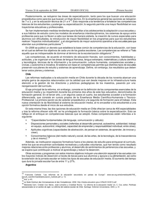 Viernes 26 de septiembre de 2008                      DIARIO OFICIAL                                           (Primera Sección)

    Posteriormente, se redujeron las áreas de especialización, tanto para los que buscan una educación
propedéutica como para los que buscan un título técnico. En la enseñanza general las opciones se redujeron
de 7 a 3, y en la educación técnica de 21 a 4 13. Esto responde a la tendencia a fortalecer las competencias
básicas de los estudiantes y postergar su especialización; lo segundo permite una mayor flexibilidad en sus
trayectorias educativas y profesionales.
    Se han implementado medidas tendientes para facilitar a los adolescentes la adaptación a sus escuelas y
a sus hábitos de estudio como los modelos de enseñanza interdisciplinarios, los sistemas de apoyo entre
profesores para que no lleven a cabo sus tareas de manera aislada, la creación de cursos especiales para
alumnos con dificultades, la introducción de mayor flexibilidad en los programas para que los estudiantes
realicen “trayectos individualizados”, y el otorgamiento de mayor autonomía operativa a las escuelas para que
atiendan sus problemas particulares 14.
    En 2006 se publicó un decreto que establece la base común de competencias de la educación, con base
en el cual se definen los objetivos de cada uno de los grados escolares. Las competencias se refieren a “Todo
aquello que es indispensable de dominar al término de la escolarización obligatoria”.15
    Las competencias, de acuerdo al ministerio de educación francés, son conocimientos, habilidades y
actitudes, y se organizan en las áreas de lengua francesa, lengua extranjera, matemáticas y cultura científica
y tecnológica, técnicas de la información y la comunicación, cultura humanista, competencias sociales y
cívicas, y autonomía e iniciativa. El sistema con base en competencias permite que distintos tipos de escuelas
preserven sus planes de estudio y sistemas de aprendizaje. Define, sin embargo, los resultados que deben
tener estos planes y sistemas.
    Chile
    Las reformas realizadas a la educación media en Chile durante la década de los noventa abarcan una
amplia gam a de aspectos relacionados con la calidad que van desde mejoras en la infraestructura hasta
atención a la gestión de los directores y prácticas pedagógicas de los maestros, pasando por una
reorganización del currículo.
    El eje principal de la reforma, sin e mbargo, consiste en la definición de los componentes esenciales de la
educación media y su impartición durante los primeros dos años de este tipo educativo, denominados de
formación general. En el tercer año, y en algunos casos el cuarto, los estudiantes a cceden a la formación
diferenciada, que consiste en cursos propios de la Enseñanza Media Científico-Humanista o Técnico-
Profesional. La primera opción es de carácter propedéutico y la segunda de formación para el trabajo. Esta
nueva orientación le da flexibilidad al sistema de educación media, al no encasillar a los estudiantes a una
opción formativa desde el inicio de sus estudios.
    En esta misma línea, las dos opciones de educación media en Chile ofrecían cerca de 400 especialidades
y tras la reforma ofrecen sólo 46: se ha privilegiado la formación básica sobre la especialización. Esto se
refleja en el enfoque en competencias básicas que se adoptó. Estas competencias están referidas a lo
siguiente:
    •     “Capacidades fundamentales (de lenguaje, comunicación y cálculo);
    •     Disposiciones personales y sociales (referidas al desarrollo personal, autoestima, solidaridad, trabajo
          en equipo, autocontrol, integridad, capacidad de emprender y responsabilidad individual, entre otras);
    •     Aptitudes cognitivas (capacidades de abstracción, de pensar en sistemas, de aprender, de innovar y
          crear);
    •     Conocimientos básicos (del medio natural y social, de las artes, de la tecnología, de la trascendencia
          y de sí mismo)”.16
    Además, se instituyeron espacios formativos fuera a los planes de estu dio para enriquecer el currículo,
entre los que se encuentran actividades recreativas y culturales voluntarias, que han tenido como resultado
mejores relaciones entre profesores y alumnos, el desarrollo de sentimientos de pertenencia a las escuelas, y
se e spera que contribuyan a motivar el aprendizaje y reducir la deserción.
    Otras acciones y programas con estos mismos objetivos incluyen una atención especial a las escuelas con
los mayores índices de deserción a través de becas para sus alumnos y apoyos a su alimentación, así como
la extensión de la jornada escolar en todos los tipos de escuelas de educación media. El aumento del tiempo
que dura la jornada escolar fue de entre 11 y 27%.
    Argentina


13
     Francoise Caillods. “Las reformas de la educación secundaria en países de Europa”: www.oei.org.ar/edumedia/pdfs/T05_
Docu6_Lasreformasdelaeducacion_Caillods.pdf, p. 13.
14
   Ibid, p 4-5.
15
     Le Socle Commun des Connaissances et des Compétences. 2006: http://media.education.gouv.fr/file/51/3/3513.pdf
16
  Marianela Cerri, Cristián Cox María, José Lemaitre y Cristóbal Rovira. “La reforma de la educación media” en, C. Cox, editor, Políticas
educacionales en el cambio de siglo. La reforma del sistema escolar de Chile. Santiago: Editorial Universitaria, 2003, p. 31.
 