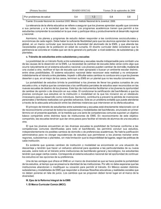 (Primera Sección)                          DIARIO OFICIAL                  Viernes 26 de septiembre de 2008

 Por problemas de salud                             0.4               1.3               0.8               0.8
   Fuente: Encuesta Nacional de Juventud 2005. México: Instituto Nacional de la Juventud, 2006.

   La relevancia de la oferta educativa se refiere a asegurar que los jóvenes aprendan aquello que conviene
a sus personas y a la sociedad que les rodea. Los programas académicos ti enen que permitir a los
estudiantes comprender la sociedad en la que viven y participar ética y productivamente al desarrollo regional
y nacional.
   Asimismo, los planes y programas de estudio deben responder a las condiciones socioculturales y
económicas de cada región. Debe haber la suficiente flexibilidad para que los alumnos aprendan de manera
global, en un marco curricular que reconozca la diversidad del alumnado de la EMS, y que atienda las
necesidades propias de la población en edad de cursarla. El dis eño curricular debe considerar que la
pertinencia se concreta en niveles que van de lo general a lo particular: a nivel sistémico, de subsistemas y de
planteles.
   c. Tránsito de estudiantes entre subsistemas y escuelas
    La posibilidad de un tránsito fluido e ntre subsistemas y escuelas resulta indispensable para combatir una
de las causas de la deserción en la EMS. La necesidad de cambiar de escuela debe verse como algo que
ocurre naturalmente en el sistema educativo nacional. Los jóvenes pueden cambiar de dom icilio, mudarse de
una ciudad a otra, rectificar el tipo de escuela que creen apropiada o buscar un ambiente escolar distinto,
entre otras posibilidades. El sistema educativo nacional debe reconocer esta realidad y no entorpecer
indebidamente el tránsito e ntre planteles. Impedir o dificultar estos cambios no conduce sino a que los jóvenes
deserten o que, en el mejor de los casos, terminen su EMS en un plantel que no les resulta conveniente.
    La portabilidad de estudios brinda la posibilidad a los jóvenes de llevar los grados cursados de una
escuela a otra, e implica que las constancias o los certificados parciales de estudios sean reconocidos en las
nuevas escuelas de destino de los jóvenes. Este tipo de instrumentos facilitarían a los jóvenes la oportunidad
de cambiar de opinión o de dirección en sus vidas. El condicionar la certificación del bachillerato a que los
jóvenes concluyan sus estudios en la institución o modalidad en la que los iniciaron es un obstáculo
innecesario para su desarrollo como individuos. Asimismo, contribuiría a prevenir la pérdida de inversiones
personales o familiares realizadas con grandes esfuerzos. Este es un problema evitable que puede atenderse
a través de la adecuada articulación entre las distintas instancias que intervienen en la oferta educativa.
    El principio de tránsito de estudiantes entre subsistemas y escuelas está directamente relacionado con el
de reconocimiento universal de todos los subsistemas y modalidades del bachillerato, enunciado en primer
término en el presente apartado, en la medida que una serie de competencias comunes suponen un objetivo
básico compartido entre distintos tipos de instituciones de EMS. En reconocimiento de este objetivo
compartido, las escuelas tendrían que dar otros pasos para facilitar el tránsito de alumnos de una escuela a
otra.
   El que los jóvenes encuentren en las diversas escuelas la posibilidad de formarse conforme a las
competencias comunes identificadas para todo el bachillerato, les permitirá concluir sus estudios,
independientemente d e posibles cambios de domicilio o de preferencias académicas. No habría justificación
administrativa para no otorgar equivalencias de estudios que permitieran a los jóvenes transitar entre
regiones, subsistemas o planteles, sin más limitación que la disponibilidad de lugares, según las políticas de
cada institución.
    Es evidente que quienes cambien de institución o modalidad se encontrarán en una situación de
desventaja y tendrán que hacer un esfuerzo adicional para ajustarse a las particularidades de su nueva
escuela, sobre todo en el tránsito entre instituciones de bachillerato general y tecnológico, los estudiantes
tendrán que pagar ciertos costos. Corresponde al sistema educativo nacional dar tal oportunidad de continuar
los estudios en las opciones de su preferencia.
    Una de las ventajas que ofrece el SNB en un marco de diversidad es que se hace posible la portabilidad
de los estudios, al tiempo que se preserva la identidad de las instituciones. Por ello no debe esperarse que las
instituciones abandonen o modifiquen su vocación para permitir el tránsito. En México existen distintos
subsistemas y modalidades de EMS que responden a diversas filosofías educativas y realidades sociales que
no deben ponerse en tela de juicio. Los cambios que se proponen deben te ner lugar en el marco de la
diversidad.
   III. Ejes de la Reforma Integral de la EMS
   1. El Marco Curricular Común (MCC)
 