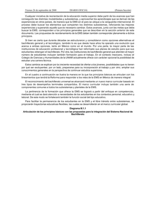 Viernes 26 de septiembre de 2008            DIARIO OFICIAL                               (Primera Sección)

    Cualquier iniciativa de reorientación de la educación media superior debe partir de los avances que han
conseguido las distintas modalidades y subsistemas, y aprovechar los aprendizajes que se derivan de las
experiencias en otros países, de manera que la EMS en el país se ubique a la vanguardia internacional. El
proceso debe buscar los elementos que comparten los distintos subsistemas, reforzando las mejores
experiencias y superando aquello que es necesario cambiar. Estos avances, junto con las metas que debe
buscar la EMS, corresponden a los principios generales que se describen en la sección anterior de este
documento. Las propuestas de reordenamiento de la EMS deben también corresponder plenamente a dichos
principios.
    Si bien es cierto que durante décadas se estructuraron y consolidaron como opciones alternativas el
bachillerato general y el tecnológico, también lo es que desde hace años ha operado una evolución que
acerca a ambas opciones, tanto en México como en el mundo. Por una parte, la mayor parte de las
instituciones de educación profesional y tecnológica han reformado sus planes de estudio para que sus
estudiantes obtengan el bachillerato. Por otra, las instituciones de bachillerato general que atienden al mayor
número de estudiantes incluyen también formación para el trabajo. En el contexto mexicano, incluso el
Colegio de Ciencias y Humanidades de la UNAM actualmente ofrece con carácter opcional la posibilidad de
estudiar una carrera técnica.
   Estos cambios se explican por la creciente necesidad de ofertar a los jóvenes, posibilidades que no tienen
por qué ser excluyentes: por un lado, prepararse para su incorporación al trabajo y por otro, ampliar sus
conocimientos generales en la perspectiva de continuar estudios superiores.
    En el cuadro a continuación se ilustra la manera en la que los principios básicos se articulan con los
lineamientos que tendrá la Reforma para responder a los retos de la EMS en México de manera integral:
    El reconocimiento del bachillerato universal se alcanzará mediante un nuevo marco curricular basado en
tres tipos de desempeños terminales compartidos. El marco curricular incluye también una serie de
componentes comunes a todos los subsistemas y planteles de la EMS.
   La pertinencia de la formación que ofrece la EMS se logrará a partir del enfoque en competencias,
mediante el cual se dará atención a necesidades de los estudiantes en los contextos personal, educativo y
laboral. De este modo se fortalecerá también la función social del tipo educativo.
   Para facilitar la permanencia de los estudiantes en la EMS y el libre tránsito entre subsistemas, se
propiciarán trayectorias educativas flexibles, las cuales se desarrollarán en el marco curricular global.
                                             Diagrama III.1.1
 Articulación de los principios básicos con las propuestas para la integración del Sistema Nacional de
                                              Bachillerato
 