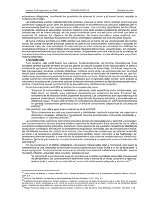 Viernes 26 de septiembre de 2008                        DIARIO OFICIAL                                            (Primera Sección)

asignaturas obligatorias, conciliando los propósitos de alcanzar lo común y al mismo tiempo respetar la
necesaria diversidad.
    Las instituciones que han realizado reformas recientes, y las que no lo han hecho, tendrían que revisar sus
contenidos y asegurar que el perfil del egresado planteado en esta Reforma se cubra con suficiencia, pero no
necesariamente tendrían que reestructurar su malla curricular. Los currículos organizados en disciplinas,
asignaturas, objetivos de aprendizaje, temarios, módulos, entre otras posibles unidades de agrupación, serán
compatibles con el nuevo enfoque, el cual puede concebirse como una estructura adicional que tiene la
capacidad de articular los objetivos de las existentes. No busca reemplazar estos objetivos sino
complementarlos al identificar sus puntos en común, orientados a alcanzar los tres principios básicos.
    El nuevo enfoque permitirá a la EMS atender sus retos en el marco de las circunstancias del mundo
actual, las cuales demandan personas capaces de aplicar sus conocimientos, habilidades y actitudes en
situaciones cada vez más complejas. Es esencial que en este contexto se consideren los métodos de
enseñanza centrados en el aprendizaje como aspectos integrales del currículo. Los profesores, sin embargo,
no necesariamente tendrán que realizar nuevas tareas. Simplemente cambiará el enfoque de su trabajo, el
cual estará orientado a que los estudiantes adquieran ciertos desempeños, sin que ello requiera que cubran
nuevos contenidos.
    b. Competencias
    Para construir este perfil básico nos valemos, fundamentalmente, del término competencias. Es te
concepto permite superar el hecho de que los planes de estudio actuales están estructurados en torno a
unidades de agrupación del conocimiento muy diversas: objetivos de aprendizaje, disciplinas, asignaturas,
ejes transversales, temarios, unidades didácticas, módulos, entre otros. Las competencias son la unidad
común para establecer los mínimos requeridos para obtener el certificado de bachillerato sin que las
instituciones renuncien a su particular forma de organización curricular. Además de permitirnos definir en una
unidad común los conocimientos, habilidades y actitudes que el egresado debe poseer, sería posible la
convivencia de estructuras curriculares y planes de estudio diversos; asimismo se facilitaría ubicar patrones y
perfiles compartidos para el reconocimiento de equivalencias y certificaciones conjuntas.
    En un documento de la ANUIES se definen las competencias como:
          “Conjunto de conocimientos, habilidades y destrezas, tanto específicas como transversales, que
          debe reunir un titulado para satis facer plenamente las exigencias sociales. Fomentar las
          competencias es el objetivo de los programas educativos. Las competencias son capacidades que la
          persona desarrolla en forma gradual y a lo largo de todo el proceso educativo y son evaluadas en
          diferentes etapas. Pueden estar divididas en competencias relacionadas con la formación profesional
          en general (competencias genéricas) o con un área de conocimiento (específicas de un campo de
          estudio)”.18
    Otra definición que vale la pena traer a colación es la de la OCDE:
          “Una competencia es más que conocimiento y habilidades. Implica la capacidad de responder a
          demandas complejas, utilizando y movilizando recursos psicosociales (incluyendo habilidades y
          actitudes) en un contexto particular”.19
    Las competencias orientan la intervención educativa al logro de capacidades en el aprendiz y a conseguir
que paulatinamente el alumno adquiera niveles superiores de desempeño. Esta perspectiva no se refiere
únicamente a desempeños manuales, operativos, como algunos de los que serían requeridos en el ámbito de
la educación tecnológica. Se incluyen las competencias lingüísticas, esenciales para la comunicación humana;
las habilidades sociales, de cuidado de sí mismos, y las competencias morales que permiten el desarrollo
personal y la convivencia armónica; las competencias también hacen referencia a las habilidades de
pensamiento de orden superior, a la resolución de problemas no sólo prácticos, también teóricos, científicos y
filosóficos. Sería de gran estrechez concebir la educación orientada a competencias como una sólo de corte
tecnológico20.
    Por su relevancia en el ámbito pedagógico, nos parece indispensable citar a Perrenoud, para quien la
competencia es una “capacidad de movilizar recursos cognitivos para hacer frente a un tipo de situaciones”, a
lo que agrega que: “las competencias no son en sí mismas conocimientos, habilidades o actitudes, aunque
movilizan, integran, orquestan tales recursos”, además de que:
          “el ejercicio de la competencia pasa por operaciones mentales com plejas, sostenidas por esquemas
          de pensamiento, los cuales permiten determinar (más o menos de un modo consciente y rápido) y
          realizar (más o menos de un modo eficaz) una acción relativamente adaptada a la situación”.21



18
  Carlos María de Allende y Guillermo Morones Díaz. Glosario de términos vinculados con la cooperación académica. México: ANUIES,
2006, p. 4.
19
     DeSeCo. The definition and selection of key competencies Executive Summary. OCDE, 2005, p.4.
20
   Aristóteles clasifica los saberes en teóricos, prácticos, y poéticos o productivos. El objeto de los primeros es la verdad, el de los segundos
es determinar la acción encaminada a un fin y el de los terceros es la producción exterior de un objeto. Es obvio que los tres tipos de saberes
exigen competencias: para reflexionar y expresar, para orientar la práctica, para producir.
21
     Philippe Perrenoud. Diez nuevas competencias para enseñar. Invitación al viaje. Barcelona: Graó, Biblioteca de Aula No. 196, 2004, p. 15.
 
