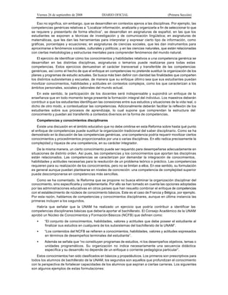 Viernes 26 de septiembre de 2008            DIARIO OFICIAL                               (Primera Sección)

   Eso no significa, sin embargo, que se desarrollen en contextos ajenos a las disciplinas. Por ejemplo, las
competencias genéricas relativas a “Localizar información, analizarla y organizarla a fin de seleccionar lo que
se requiere y presentarlo de forma efectiva”, se desarrollan en asignaturas de español, en las que los
estudiantes se exponen a técnicas de investigación y de comunicación lingüística; en asignaturas de
matemáticas, que les dan las herramientas para interpretar y expresar cierto tipo de información, como
gráficas, porcentajes y ecuaciones; en asignaturas de ciencias sociales, que les dan instrumentos para
aproximarse a fenómenos s ociales, culturales y políticos; y en las ciencias naturales, que están relacionadas
con ciertas metodologías y estructuras mentales para comprender fenómenos del mundo natural.
    El ejercicio de identificar cómo los conocimientos y habilidades relativos a u na competencia genérica se
desarrollan en las distintas disciplinas, asignaturas o temarios puede realizarse para todas estas
competencias. Estos ejercicios demuestran el carácter transversal y transferible de las competencias
genéricas, así como el hecho de que el enfoque en competencias no pretende sustituir la organización de los
planes y programas de estudio actuales. Se busca más bien definir con claridad las finalidades que comparten
los distintos subsistemas y escuelas, de manera que su enfoque últim o sea que sus estudiantes puedan
movilizar conocimientos, habilidades y actitudes en contextos complejos, como los que caracterizan a los
ámbitos personales, sociales y laborales del mundo actual.
   En este sentido, la participación de los docentes será indispensable y supondrá un enfoque de la
enseñanza que en todo momento tenga presente la formación integral del individuo. Los maestros deberán
contribuir a que los estudiantes identifiquen las conexiones entre sus estudios y situaciones de la vida real, o
dicho de otro modo, a contextualizar las competencias. Adicionalmente deberán facilitar la reflexión de los
estudiantes sobre sus procesos de aprendizaje, lo cual supone que comprendan la estructura del
conocimiento y puedan así transferirlo a contextos diversos en la forma de competencias.
   Competencias y conocimientos disciplinares
    Existe una discusión en el ámbito educativo que no debe omitirse en esta Reforma sobre hasta qué punto
el enfoque de competencias puede sustituir la organización tradicional del s aber disciplinario. Como se ha
demostrado en la discusión de las competencias genéricas, una competencia podría requerir movilizar ciertos
conocimientos y procedimientos proporcionados por una o varias disciplinas. En ello radica precisamente la
complejidad y riqueza de una competencia, en su carácter integrador.
    De la misma manera, un cierto conocimiento puede ser requerido para desempeñarse adecuadamente en
situaciones de distinto orden. Así pues, las competencias y los conocimientos que aportan las disciplinas
están relacionados. Las competencias se caracterizan por demandar la integración de conocimientos,
habilidades y actitudes necesarias para la resolución de un problema teórico o práctico. Las competencias
requieren para su realización de los conocim ientos, pero no se limitan a ellos. En ese sentido, su formulación
es general aunque puedan plantearse en niveles de concreción: una competencia de complejidad superior
puede descomponerse en competencias más sencillas.
   Como se ha comentado, la Reforma que se propone no busca eliminar la organización disciplinar del
conocimiento, sino especificarla y complementarla. Por ello se han tomado en cuenta las opciones adoptadas
por las administraciones educativas en otros países que han resuelto combinar el enfoque de competencias
con el establecimiento de núcleos de conocimiento básicos. Este es el caso de Francia y Bélgica, por ejemplo.
Por esta razón, hablamos de competencias y conocimientos disciplinares, aunque en última instancia las
primeras incluyen a los s egundos.
   Habría que señalar que la UNAM ha realizado un ejercicio que podría contribuir a identificar las
competencias disciplinares básicas que debería aportar el bachillerato. El Consejo Académico de la UNAM
aprobó un Núcleo de Conocimientos y Formación Básicos (NCFB) que definen como:
   •    “El conjunto de conocimientos, habilidades, valores y actitudes que debe poseer el estudiante al
        finalizar sus estudios en cualquiera de los subsistemas del bachillerato de la UNAM”.
   •    “Los contenidos del NCFB se refieren a conocimientos, habilidades, valores y actitudes expresados
        en términos de desempeños terminales del estudiante”.
   •    Además se señala que “no constituyen programas de estudios, ni los desempeños objetivos, temas o
        unidades programáticos. Su organización no indica necesariamente una secuencia didáctica
        específica y su desarrollo no depende de un enfoque o corriente pedagógica particular”.
   Estos conocimientos han sido clasificados en básicos y propedéuticos. Los primeros son prescriptivos para
todos los alumnos de bachillerato de la UNAM, los segundos son aquellos que profundizan el conocimiento
con la perspectiva de fortalecer capacidades de los alumnos que aspiran a ciertas carreras. Los siguientes
son algunos ejemplos de estas formulaciones:
 