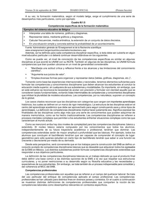 Viernes 26 de septiembre de 2008                DIARIO OFICIAL                         (Primera Sección)

   A su vez, la formación matemática, según el modelo belga, exige el cumplimiento de una serie de
desempeños más particulares, como por ejemplo:
                                          Cuadro III.1.5
                       Competencias específicas de la formación matemática
 Ejemplos del sistema educativo de Bélgica
 •       Interpretar una tabla de números, gráficos y diagramas.
 •       Representar datos, mediante gráficos y diagramas.
 •       Calcular frecuencias, media aritmética, la extensión de un conjunto de datos discretos.
 •       En una situación simple y concreta estimar la probabilidad de un acontecimiento.
     Fuente: Administration générale de l'Enseignement et de la Recherche scientifique:
     www.enseignement.be/gen/syst/documentation/soclesmenu.asp
   Además, se ha definido para cada competencia disciplinar específica, si ésta debe ser cubierta en algún
nivel educativo particular o si deberá continuar desarrollándose en los siguientes.
   Como se puede ver, el nivel de concreción de las competencias específicas es similar en algunas
disciplinas al que acordó la UNAM con su NCFB. También en algunas de las disciplinas, la UNAM formula
competencias que bien pueden ubicarse en un nivel de generalidad considerable:
     •    “Manifiesta una actitud crítica y reflexiva frente a los alcances y las limitaciones del conocimiento
          científico”.
     •    “Argumenta sus juicios de valor”.
     •    “Emplea diversas formas para organizar y representar datos (tablas, gráficas, diagramas, etc.)”.
    Tomando como base las experiencias internacionales y nacionales, tenemos elementos suficientes para
formular las competencias y conocimientos disciplinares que deben alcanzar los estudiantes al concluir la
educación media superior, en cualquiera de sus subsistemas y modalidades. Es importante, sin embargo, que
en este esfuerzo se reconozca la necesidad de acotar con precisión y formular con claridad aquello que se
consideren bases fundamentales, evitando listas interminables de competencias y conocimientos disciplinares
que inhiban la pluralidad de modelos educativos. Las competencias, por su naturaleza, suponen un concepto
de lo global.
    Los casos citados reconocen que las disciplinas son categorías que cargan con importantes aprendizajes
históricos, los cuales se definen en un marco de rigor metodológico. La estructura de las disciplinas está en el
centro del aprendizaje académico que debe ser aprovechado para seguir construyendo esos y otros tipos de
aprendizajes. La definición de competencias disciplinares implica hacer justamente eso. Significa expresar las
finalidades de las disciplinas como algo más que una serie de conocimientos que pueden adquirirse de
manera memorística, como se ha hecho tradicionalmente. Las competencias disciplinares se refieren a
procesos mentales complejos que permiten a los estudiantes enfrentar situaciones complejas como las que
caracterizan al mundo actual.
   Como se mencionó arriba hay dos niveles de complejidad para las competencias disciplinares: básico y
extendido. El núcleo básico estaría compuesto por los conocimientos que todos los alumnos,
independientemente de su futura trayectoria académica o profesional, tendrían que dominar. Las
competencias extendidas serán de mayor amplitud o profundidad que las básicas. Por ejemplo, todos los
alumnos que concluyen el bachillerato tendrían que ser capaces de comprender el concepto de lugar
geométrico pero sólo quienes estudien en cierto tipo de bachillerato tendrán que saber si una función es
creciente o decreciente por medio de su derivada.
    Desde esta perspectiva, será conveniente que en los trabajos para la construcción del SNB se defina un
conjunto acotado de competencias disciplinares básicas que es deseable que adquieran todos los egresados
de la EMS en México. Los distintos subsistemas podrán formular competencias disciplinares extendidas que
respondan a sus objetivos particulares.
   La definición de las competencias disciplinares básicas es un trabajo delicado ya que el producto final
debe definir una base común a las distintas opciones de la EMS a la vez que respetar sus estructuras
curriculares, y no poner restricciones a su desarrollo según su filosofía educativa y las necesidades y
expectativas de sus estudiantes. Sin embargo, se trata también de un proceso indispensable para consolidar y
dar coherencia al MCC del SNB.
     Competencias profesionales
   Las competencias profesionales son aquellas que se refieren a un campo del quehacer laboral. Se trata
del uso particular del enfoque de com petencias aplicado al campo profesional. Las competencias
profesionales se han utilizado para distintos fines en diversos países y contextos. En el cuadro a continuación
se muestran distintas definiciones de competencias profesionales que comparten la noción de las
competencias laborales como desempeños relevantes en contextos específicos.
 